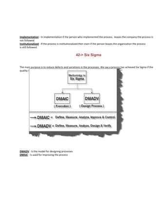 Implementation - In implementation if the person who implemented the process, leaves the company the process is
not followed
Institutionalized - If the process is institutionalized then even if the person leaves the organization the process
is still followed.

                                                 42-> Six Sigma


The main purpose is to reduce defects and variations in the processes. We say a process has achieved Six Sigma if the
quality is 3.4 DPMO (Defect Per Million Opportunities)




DMADV - Is the model for designing processes.
DMAIC - Is used for improving the process
 