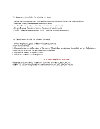 The DMADV model includes the following five steps - :

1. Define: Determine the project goals and the requirements of customers (external and internal).
2. Measure: Assess customer needs and specifications
3. Analyze: Examine process options to meet customer requirements
4. Design: Develop the process to meet the customer requirements.
5. Verify: Check the design to ensure that it’s meeting customer requirements




The DMAIC model includes the following five steps:

1. Define the projects, goals, and deliverables to customers
(internal and external).
2. Measure the current performance of the process Validate data to make sure it is credible and set the baselines.
3. Analyze and determine the root cause(s) of the defects.
4. Improve the process to eliminate defects
5.Control the performance of the process

                                           43-> Measure & Metrics
Measures are quantitatively unit defined elements, for instance, hours, km,etc.
Metrics are basically comprised of more than one measure .For e.g km/hr, m/s etc.
 
