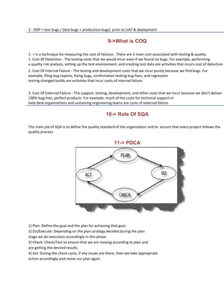 2 - DDP = test bugs / (test bugs + production bugs) prior to UAT & deployment

                                                   9->What is COQ

1- > Is a technique for measuring the cost of failures . There are 3 main cost associated with testing & quality.
1. Cost Of Detection - The testing costs that we would incur even if we found no bugs. For example, performing
a quality risk analysis, setting up the test environment, and creating test data are activities that incurs cost of detection
2. Cost Of Internal Failure - The testing and development costs that we incur purely because we find bugs. For
example, filing bug reports, fixing bugs, confirmation testing bug fixes, and regression
testing changed builds are activities that incur costs of internal failure.


3. Cost Of External Failure - The support, testing, development, and other costs that we incur because we don’t deliver
100% bug-free, perfect products. For example, much of the costs for technical support or
help desk organizations and sustaining engineering teams are costs of external failure.

                                                 10-> Role Of SQA

The main job of SQA is to define the quality standard of the organization and to ensure that every project follows the
quality process

                                                       11-> PDCA




1) Plan: Define the goal and the plan for achieving that goal.
2) Do/Execute: Depending on the plan strategy decided during the plan
stage we do execution accordingly in this phase.
3) Check: Check/Test to ensure that we are moving according to plan and
are getting the desired results.
4) Act: During the check cycle, if any issues are there, then we take appropriate
action accordingly and revise our plan again
 