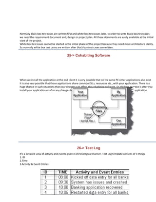 Normally black box test cases are written first and white box test cases later. In order to write black box test cases
we need the requirement document and, design or project plan. All these documents are easily available at the initial
start of the project.
White box test cases cannot be started in the initial phase of the project because they need more architecture clarity.
So normally white box test cases are written after black box test cases are written.

                                          25-> Cohabiting Software




When we install the application at the end client it is very possible that on the same PC other applications also exist
It is also very possible that those applications share common DLLs, resources etc., with your application. There is a
huge chance in such situations that your changes can affect the cohabiting software. So the best practice is after you
install your application or after any changes tell other application owners to run a test cycle on their application




                                                   26-> Test Log
It’s a detailed view of activity and events given in chronological manner. Test Log template consists of 3 things
1. ID
2.Time
3.Activity & Event Entries
 