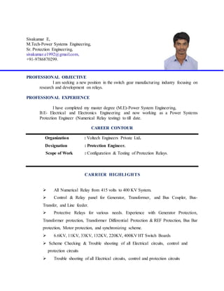 Sivakumar E,
M.Tech-Power Systems Engineering,
Sr. Protection Engineering,
sivakumar.e1992@gmail.com,
+91-9786870299.
PROFESSIONAL OBJECTIVE
I am seeking a new position in the switch gear manufacturing industry focusing on
research and development on relays.
PROFESSIONAL EXPERIENCE
I have completed my master degree (M.E)-Power System Engineering,
B.E- Electrical and Electronics Engineering and now working as a Power Systems
Protection Engineer (Numerical Relay testing) to till date.
CAREER CONTOUR
Organization : Voltech Engineers Private Ltd.
Designation : Protection Engineer.
Scope of Work : Configuration & Testing of Protection Relays.
CARRIER HIGHLIGHTS
 All Numerical Relay from 415 volts to 400 KV System.
 Control & Relay panel for Generator, Transformer, and Bus Coupler, Bus-
Transfer, and Line feeder.
 Protective Relays for various needs. Experience with Generator Protection,
Transformer protection, Transformer Differential Protection & REF Protection, Bus Bar
protection, Motor protection, and synchronizing scheme.
 6.6KV, 11KV, 33KV, 132KV, 220KV, 400KV HT Switch Boards
 Scheme Checking & Trouble shooting of all Electrical circuits, control and
protection circuits
 Trouble shooting of all Electrical circuits, control and protection circuits
 
