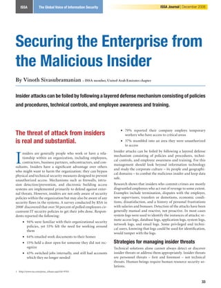 ISSA            The Global Voice of Information Security                                     ISSA Journal | December 2008




Securing the Enterprise from
the Malicious Insider
By Vinoth Sivasubramanian – ISSA member, United Arab Emirates chapter

Insider attacks can be foiled by following a layered defense mechanism consisting of policies
and procedures, technical controls, and employee awareness and training.



                                                                     • 79% reported their company employs temporary
The threat of attack from insiders                                     workers who have access to critical areas
is real and substantial.                                             • 37% stumbled into an area they were unauthorized
                                                                       to access



I
                                                                 Insider attacks can be foiled by following a layered defense
     nsiders are generally people who work or have a rela-
                                                                 mechanism consisting of policies and procedures, techni-
     tionship within an organization, including employees,
                                                                 cal controls, and employee awareness and training. For this
     contractors, business partners, subcontractors, and con-
                                                                 management should look beyond information technology
sultants. Insiders have a significant advantage over others
                                                                 and study the corporate culture – its people and geographi-
who might want to harm the organization: they can bypass
                                                                 cal domains – to combat the malicious insider and keep data
physical and technical security measures designed to prevent
                                                                 safe.
unauthorized access. Mechanisms such as firewalls, intru-
sion detection/prevention, and electronic building access        Research shows that insiders who commit crimes are mostly
systems are implemented primarily to defend against exter-       disgruntled employees who act out of revenge to some extent.
nal threats. However, insiders are not only aware of security    Examples include termination, disputes with the employer,
policies within the organization but may also be aware of any    new supervisors, transfers or demotions, economic condi-
security flaws in the systems. A survey conducted by RSA in      tions, dissatisfaction, and a history of personal frustrations
2008 discovered that over 50 percent of polled employees cir-   with salaries and bonuses. Detection of the attacks have been
cumvent IT security policies to get their jobs done. Respon-     generally manual and reactive, not proactive. In most cases
dents reported the following:                                    system logs were used to identify the instances of attacks: re-
                                                                 mote access logs, database logs, application logs, system logs,
     • 94% were familiar with their organizational security
                                                                 network logs, and email logs. Some privileged and techni-
       policies, yet 53% felt the need for working around
                                                                 cal users, knowing that logs could be used for identification,
       them
                                                                 would tamper with the logs.
     • 64% emailed work documents to their homes
     • 5% held a door open for someone they did not rec-        Strategies for managing insider threats
       ognize                                                    Technical solutions alone cannot always detect or discover
     • 43% switched jobs internally, and still had accounts      insider threats or address them appropriately. Insider threats
       which they no longer needed                               are personnel threats – first and foremost – not technical
                                                                 threats. Human beings require human resource security so-
                                                                 lutions.
 http://www.rsa.com/press_release.aspx?id=9703.



                                                                                                                             33
 