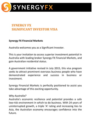  	
  	
  
	
  	
  	
   	
  	
  	
  	
  	
  	
  	
  	
  	
  	
  	
  
	
  
	
  
SYNERGY	
  FX	
  	
  
SIGNIFICANT	
  INVESTOR	
  VISA
	
  
	
  
	
  
Synergy	
  FX	
  Financial	
  Markets	
  
	
  
Australia	
  welcomes	
  you	
  as	
  a	
  Significant	
  Investor.	
  
	
  
This	
  is	
  your	
  invitation	
  to	
  access	
  superior	
  investment	
  potential	
  in	
  
Australia	
  with	
  leading	
  broker	
  Synergy	
  FX	
  Financial	
  Markets,	
  and	
  
gain	
  Australian	
  residential	
  status.	
  
	
  
A	
  government	
  initiative	
  revised	
  in	
  July	
  2015,	
  this	
  visa	
  program	
  
seeks	
  to	
  attract	
  prominent	
  overseas	
  business	
  people	
  who	
  have	
  
demonstrated	
   experience	
   and	
   success	
   in	
   business	
   or	
  
investment.	
  
	
  	
  
Synergy	
  Financial	
  Markets	
  is	
  perfectly	
  positioned	
  to	
  assist	
  you	
  
take	
  advantage	
  of	
  this	
  exciting	
  opportunity.	
  
	
  
Why	
  Australia?	
  
Australia's	
   economic	
   resilience	
   and	
   potential	
   provides	
   a	
   safe	
  
low-­‐risk	
  environment	
  in	
  which	
  to	
  do	
  business.	
  With	
  24	
  years	
  of	
  
uninterrupted	
  growth,	
  a	
  triple	
  'A'	
  rating	
  and	
  increasing	
  ties	
  to	
  
Asia,	
  the	
  Australian	
  economy	
  encourages	
  confidence	
  into	
  the	
  
future.	
  	
  
	
  
 