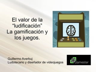 El valor de la
“ludificación”
La gamificación y
los juegos.
Guillermo Averbuj
Ludotecario y diseñador de videojuegos
 