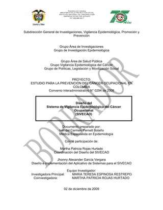 Subdirección General de Investigaciones, Vigilancia Epidemiológica, Promoción y
                                  Prevención


                       Grupo Área de Investigaciones
                    Grupo de Investigación Epidemiológica


                        Grupo Área de Salud Pública
                 Grupo Vigilancia Epidemiológica del Cáncer
              Grupo de Políticas, Legislación y Movilización Social


                            PROYECTO:
    ESTUDIO PARA LA PREVENCIÓN DEL CÁNCER OCUPACIONAL EN
                             COLOMBIA
             Convenio interadministrativo N° 0294 de 2008


                                  Diseño del
               Sistema de Vigilancia Epidemiológica del Cáncer
                                 Ocupacional
                                  (SIVECAO)


                          Documento preparado por:
                        Ivet del Carmen Pernett Bolaño
                        Médica Especialista en Epidemiología

                            Con la participación de:

                       Martha Patricia Rojas Hurtado
                    Coordinación del Diseño del SIVECAO

                     Jhonny Alexander García Vergara
     Diseño e implementación del Aplicativo de Sistemas para el SIVECAO

                              Equipo Investigador:
     Investigadora Principal:    MARIA TERESA ESPINOSA RESTREPO
       Coinvestigadora:          MARTHA PATRICIA ROJAS HURTADO


                           02 de diciembre de 2009
 