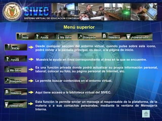 Menú superior Desde cualquier sección del entorno virtual, cuando pulse sobre este icono, podrá volver a la pantalla principal, es decir, a la página de inicio. Muestra la ayuda en  línea  correspondiente al área en la que se encuentre. Es una función privada donde podrá actualizar su propia información personal, laboral; colocar su foto, su página personal de Internet, etc. Le permite buscar contenidos en el entorno virtual.  Esta función le permite enviar un mensaje al responsable de la plataforma, de la materia o a sus contactos personales, mediante la ventana de Mensajería Interna. Aquí tiene acceso a la biblioteca virtual del SIVEC. 