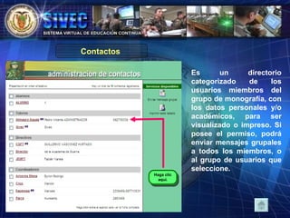Es un directorio categorizado de los usuarios miembros del grupo de monografía, con los datos personales y/o académicos, para ser visualizado o impreso. Si posee el permiso, podrá enviar mensajes grupales a todos los miembros, o al grupo de usuarios que seleccione. Contactos  Haga clic aquí. 