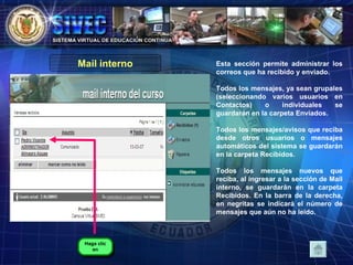 Esta sección permite administrar los correos que ha recibido y enviado.  Todos los mensajes, ya sean grupales (seleccionando varios usuarios en Contactos) o individuales se guardarán en la carpeta Enviados.  Todos los mensajes/avisos que reciba desde otros usuarios o mensajes automáticos del sistema se guardarán en la carpeta Recibidos.  Todos los mensajes nuevos que reciba, al ingresar a la sección de Mail interno, se guardarán en la carpeta Recibidos. En la barra de la derecha, en negritas se indicará el número de mensajes que aún no ha leído.  Mail interno Haga clic en 