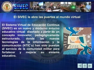 El Sistema Virtual de Educación Continua (SIVEC) es un nuevo y moderno entorno educativo virtual  diseñado a partir de un concepto innovador, pedagógicamente estructurado, donde las nuevas tecnologías de la información y la comunicación (NTIC`s) han sido puestas al servicio de la comunidad militar para fortalecer y mejorar su sistema educativo. El SIVEC le abre las puertas al mundo virtual 