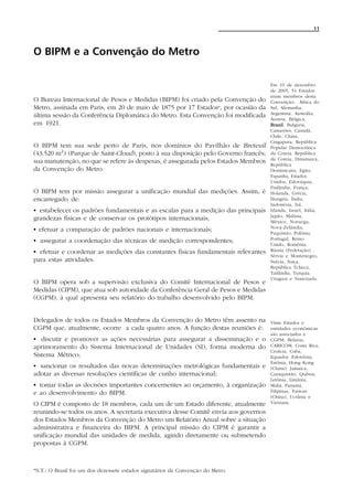 11




O BIPM e a Convenção do Metro

                                                                                     Em 31 de dezembro
                                                                                     de 2005, 51 Estados
                                                                                     eram membros desta
O Bureau Internacional de Pesos e Medidas (BIPM) foi criado pela Convenção do        Convenção: África do
Metro, assinada em Paris, em 20 de maio de 1875 por 17 Estados*, por ocasião da      Sul, Alemanha,
última sessão da Conferência Diplomática do Metro. Esta Convenção foi modificada     Argentina, Austrália,
                                                                                     Áustria, Bélgica,
em 1921.                                                                             Brasil Bulgária,
                                                                                     Brasil,
                                                                                     Camarões, Canadá,
                                                                                     Chile, China,
                                                                                     Cingapura, República
O BIPM tem sua sede perto de Paris, nos domínios do Pavilhão de Breteuil             Popular Democrática
(43.520 m2 ) (Parque de Saint-Cloud), posto à sua disposição pelo Governo francês;   da Coreia, República
                                                                                     da Coreia, Dinamarca,
sua manutenção, no que se refere às despesas, é assegurada pelos Estados Membros     República
da Convenção do Metro.                                                               Dominicana, Egito,
                                                                                     Espanha, Estados
                                                                                     Unidos, Eslováquia,
                                                                                     Finlândia, França,
O BIPM tem por missão assegurar a unificação mundial das medições. Assim, é          Holanda, Grécia,
encarregado de:                                                                      Hungria, Índia,
                                                                                     Indonésia, Irã,
C estabelecer os padrões fundamentais e as escalas para a medição das principais     Irlanda, Israel, Itália,
                                                                                     Japão, Malásia,
grandezas físicas e de conservar os protótipos internacionais;                       México, Noruega,
                                                                                     Nova-Zelândia,
C efetuar a comparação de padrões nacionais e internacionais;                        Paquistão, Polônia,
C assegurar a coordenação das técnicas de medição correspondentes;                   Portugal, Reino
                                                                                     Unido, Romênia,
C efetuar e coordenar as medições das constantes físicas fundamentais relevantes     Rússia (Federação) ,
                                                                                     Sérvia e Montenegro,
para estas atividades.                                                               Suécia, Suíça,
                                                                                     República Tcheca,
                                                                                     Tailândia, Turquia,
                                                                                     Uruguai e Venezuela.
O BIPM opera sob a supervisão exclusiva do Comitê Internacional de Pesos e
Medidas (CIPM), que atua sob autoridade da Conferência Geral de Pesos e Medidas
(CGPM), à qual apresenta seu relatório do trabalho desenvolvido pelo BIPM.


Delegados de todos os Estados Membros da Convenção do Metro têm assento na           Vinte Estados e
CGPM que, atualmente, ocorre a cada quatro anos. A função destas reuniões é:         entidades econômicas
                                                                                     são associados à
C discutir e promover as ações necessárias para assegurar a disseminação e o         CGPM: Belarus,
aprimoramento do Sistema Internacional de Unidades (SI), forma moderna do            CARICOM, Costa Rica,
                                                                                     Croácia, Cuba,
Sistema Métrico;                                                                     Equador, Eslovênia,
                                                                                     Estônia, Hong Kong
C sancionar os resultados das novas determinações metrológicas fundamentais e        (China), Jamaica,
adotar as diversas resoluções científicas de cunho internacional;                    Cazaquistão, Quênia,
                                                                                     Letônia, Lituânia,
C tomar todas as decisões importantes concernentes ao orçamento, à organização       Malta, Panamá,
e ao desenvolvimento do BIPM.                                                        Filipinas, Taiwan
                                                                                     (China), Ucrânia e
O CIPM é composto de 18 membros, cada um de um Estado diferente, atualmente          Vietnam.

reunindo-se todos os anos. A secretaria executiva desse Comitê envia aos governos
dos Estados Membros da Convenção do Metro um Relatório Anual sobre a situação
administrativa e financeira do BIPM. A principal missão do CIPM é garantir a
unificação mundial das unidades de medida, agindo diretamente ou submetendo
propostas à CGPM.



*N.T.: O Brasil foi um dos dezessete estados signatários da Convenção do Metro.
 