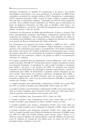 12

Limitadas, inicialmente, às medidas de comprimento e de massa e aos estudos
metrológicos relacionados com essas grandezas, as atividades do BIPM foram
estendidas aos padrões de medidas elétricas (1927), fotométricas e radiométricas
(1937), radiações ionizantes (1960), escalas de tempo (1988) e à química (2000).
Para este fim, os laboratórios originais, construídos em 1876-78, foram ampliados
em 1929. Novos edifícios foram construídos em 1963-64, para os laboratórios da
Seção de Radiações Ionizantes; em 1984, para os trabalhos sobre lasers e em
1988, para biblioteca e escritórios. Em 2001, foi inaugurado um novo prédio para
oficina, escritórios e salas de reunião.
Trabalham nos laboratórios do BIPM aproximadamente 45 físicos e técnicos. Eles
fazem principalmente pesquisas metrológicas, comparações internacionais das
realizações das unidades e calibrações de padrões. Esses trabalhos são objeto de
um relatório anual detalhado, que é publicado no Rapport du directeur sur l’ activité
et la gestion du Bureau International des Poids et Mesures.
Em consequência da expansão das tarefas confiadas ao BIPM em 1927, o CIPM
instituiu, com o nome de Comitês Consultivos, órgãos destinados a esclarecer as
questões a ele submetidas para estudo e aconselhamento. Os Comitês Consultivos,
que podem criar Grupos de Trabalho temporários ou permanentes para o estudo
de assuntos específicos, são encarregados de coordenar os trabalhos internacionais
efetuados nos seus respectivos campos e de propor ao CIPM as recomendações
referentes às unidades.
Os Comitês Consultivos têm um regulamento comum (BIPM Proc.-verb. Com. int.
poids et mesures, 1963, 31 97). Os encontros desses Comitês Consultivos ocorrem
                        31,
em intervalos irregulares. O presidente de cada Comitê Consultivo é designado
pelo CIPM e, em geral, é um membro do CIPM. Os membros dos Comitês
Consultivos são laboratórios de metrologia e institutos especializados, cuja lista é
estabelecida pelo CIPM. Os laboratórios e institutos enviam delegados de sua
livre escolha. Além destes, há membros individuais designados pelo CIPM e
ainda um representante do BIPM (Critérios para ser membro dos Comitês
Consultivos, BIPM. Proc.-verb. Com. int. poids et mesures, 1996, 64 6). Atualmente
                                                                 64,
existem dez Comitês, a saber:
1. Comitê Consultivo para Eletricidade e Magnetismo (CCEM), novo nome dado
em 1997 ao Comitê Consultivo para Eletricidade (CCE) criado em 1927;
2. Comitê Consultivo para Fotometria e Radiometria (CCPR), novo nome dado em
1971 ao Comitê Consultivo para Fotometria (CCP) criado em 1933 (entre 1930 e
1933 as questões sobre fotometria eram tratadas pelo CCE);
3. Comitê Consultivo para Termometria (CCT), criado em 1937;
4. Comitê Consultivo para Comprimento (CCL), novo nome dado em 1997 ao
Comitê Consultivo para Definição do Metro (CCDM) criado em 1952;
5. Comitê Consultivo para Tempo e Frequência (CCTF), novo nome dado em
1997 ao Comitê Consultivo para a Definição do Segundo (CCDS) criado em 1956;
6. Comitê Consultivo para Radiações Ionizantes (CCRI), novo nome dado em
1997 ao Comitê Consultivo para Padrões de Radiações Ionizantes (CCEMRI) criado
em 1958 (em 1969, esse Comitê instituiu quatro seções: seção I (Raios x e γ,
elétrons), seção II (Medição de radionuclídeos), seção III (Medição de nêutrons),
seção IV (padrões de energia α); esta última seção foi exinta em 1975 e suas
atividades foram confiadas à seção II);
 