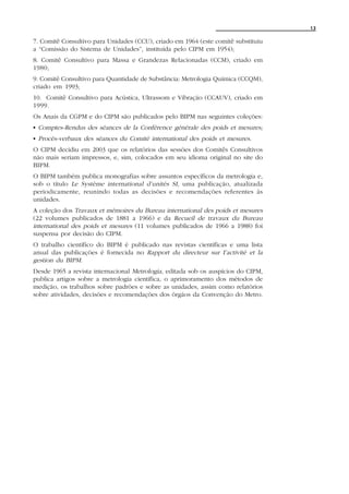 13

7. Comitê Consultivo para Unidades (CCU), criado em 1964 (este comitê substituiu
a “Comissão do Sistema de Unidades”, instituída pelo CIPM em 1954);
8. Comitê Consultivo para Massa e Grandezas Relacionadas (CCM), criado em
1980;
9. Comitê Consultivo para Quantidade de Substância: Metrologia Química (CCQM),
criado em 1993;
10. Comitê Consultivo para Acústica, Ultrassom e Vibração (CCAUV), criado em
1999.
Os Anais da CGPM e do CIPM são publicados pelo BIPM nas seguintes coleções:
C Comptes-Rendus des séances de la Conférence générale des poids et mesures;
C Procès-verbaux des séances du Comité international des poids et mesures.
O CIPM decidiu em 2003 que os relatórios das sessões dos Comitês Consultivos
não mais seriam impressos, e, sim, colocados em seu idioma original no site do
BIPM.
O BIPM também publica monografias sobre assuntos específicos da metrologia e,
sob o título Le Système international d’unités SI, uma publicação, atualizada
periodicamente, reunindo todas as decisões e recomendações referentes às
unidades.
A coleção dos Travaux et mémoires du Bureau international des poids et mesures
(22 volumes publicados de 1881 a 1966) e da Recueil de travaux du Bureau
international des poids et mesures (11 volumes publicados de 1966 a 1988) foi
suspensa por decisão do CIPM.
O trabalho científico do BIPM é publicado nas revistas científicas e uma lista
anual das publicações é fornecida no Rapport du directeur sur I’activité et la
gestion du BIPM.
Desde 1965 a revista internacional Metrologia, editada sob os auspícios do CIPM,
publica artigos sobre a metrologia científica, o aprimoramento dos métodos de
medição, os trabalhos sobre padrões e sobre as unidades, assim como relatórios
sobre atividades, decisões e recomendações dos órgãos da Convenção do Metro.
 
