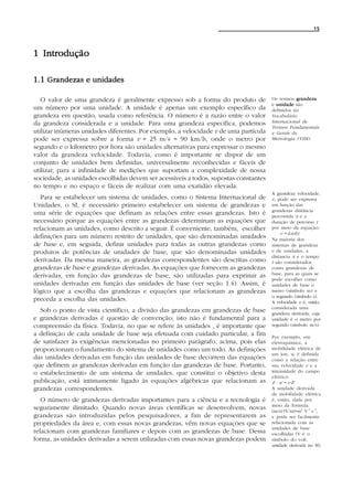 15




1 Introdução

1.1 Grandezas e unidades

   O valor de uma grandeza é geralmente expresso sob a forma do produto de            Os termos grandeza
                                                                                      e unidade são
um número por uma unidade. A unidade é apenas um exemplo específico da                definidos no
grandeza em questão, usada como referência. O número é a razão entre o valor          Vocabulário
da grandeza considerada e a unidade. Para uma grandeza específica, podemos            Internacional de
                                                                                      Termos Fundamentais
utilizar inúmeras unidades diferentes. Por exemplo, a velocidade v de uma partícula   e Gerais da
pode ser expressa sobre a forma v = 25 m/s = 90 km/h, onde o metro por                Metrologia (VIM).
segundo e o kilometro por hora são unidades alternativas para expressar o mesmo
valor da grandeza velocidade. Todavia, como é importante se dispor de um
conjunto de unidades bem definidas, universalmente reconhecidas e fáceis de
utilizar, para a infinidade de medições que suportam a complexidade de nossa
sociedade, as unidades escolhidas devem ser acessíveis a todos, supostas constantes
no tempo e no espaço e fáceis de realizar com uma exatidão elevada.
                                                                                      A grandeza velocidade,
   Para se estabelecer um sistema de unidades, como o Sistema Internacional de        v, pode ser expressa
Unidades, o SI, é necessário primeiro estabelecer um sistema de grandezas e           em função das
                                                                                      grandezas distância
uma série de equações que definam as relações entre essas grandezas. Isto é           percorrida x e a
necessário porque as equações entre as grandezas determinam as equações que           duração de percurso t
relacionam as unidades, como descrito a seguir. É conveniente, também, escolher       por meio da equação:
                                                                                           v = dx/dt.
definições para um número restrito de unidades, que são denominadas unidades          Na maioria dos
de base e, em seguida, definir unidades para todas as outras grandezas como           sistemas de grandeza
produtos de potências de unidades de base, que são denominadas unidades               e de unidades, a
                                                                                      distancia x e o tempo
derivadas. Da mesma maneira, as grandezas correspondentes são descritas como          t são considerados
grandezas de base e grandezas derivadas. As equações que fornecem as grandezas        como grandezas de
derivadas, em função das grandezas de base, são utilizadas para exprimir as           base, para as quais se
                                                                                      pode escolher como
unidades derivadas em função das unidades de base (ver seção 1.4). Assim, é           unidades de base o
lógico que a escolha das grandezas e equações que relacionam as grandezas             metro (símbolo m) e
                                                                                      o segundo (símbolo s).
preceda a escolha das unidades.                                                       A velocidade v é, então,
                                                                                      considerada uma
  Sob o ponto de vista científico, a divisão das grandezas em grandezas de base       grandeza derivada, cuja
e grandezas derivadas é questão de convenção; isto não é fundamental para a           unidade é o metro por
compreensão da física. Todavia, no que se refere às unidades , é importante que       segundo (símbolo m/s).
a definição de cada unidade de base seja efetuada com cuidado particular, a fim       Por exemplo, em
de satisfazer às exigências mencionadas no primeiro parágrafo, acima, pois elas       eletroquímica, a
proporcionam o fundamento do sistema de unidades como um todo. As definições          mobilidade elétrica de
                                                                                      um íon, u, é definida
das unidades derivadas em função das unidades de base decorrem das equações           como a relação entre
que definem as grandezas derivadas em função das grandezas de base. Portanto,         sua velocidade v e a
o estabelecimento de um sistema de unidades, que constitui o objetivo desta           intensidade do campo
                                                                                      elétrico
publicação, está intimamente ligado às equações algébricas que relacionam as          E : u = v/E.
grandezas correspondentes.                                                            A unidade derivada
                                                                                      de mobilidade elétrica
   O número de grandezas derivadas importantes para a ciência e a tecnologia é        é, então, dada por
                                                                                      meio da formula:
seguramente ilimitado. Quando novas áreas científicas se desenvolvem, novas           (m/s)/(V/m)=m2 V -1 s -1,
grandezas são introduzidas pelos pesquisadores, a fim de representarem as             e pode ser facilmente
propriedades da área e, com essas novas grandezas, vêm novas equações que se          relacionada com as
                                                                                      unidades de base
relacionam com grandezas familiares e depois com as grandezas de base. Dessa          escolhidas (V é o
forma, as unidades derivadas a serem utilizadas com essas novas grandezas podem       símbolo do volt,
                                                                                      unidade derivada no SI).
 