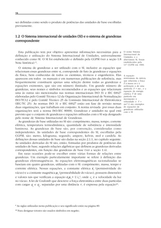 16



ser definidas como sendo o produto de potências das unidades de base escolhidas
previamente.


1.2 O Sistema internacional de unidades (SI) e o sistema de grandezas
correspondente


  Esta publicação tem por objetivo apresentar informações necessárias para a            O nome Sistema
                                                                                        Internacional de
definição e utilização do Sistema Internacional de Unidades, universalmente             Unidades, e a
conhecido como SI. O SI foi estabelecido e definido pela CGPM (ver a seção 1.8          abreviatura SI, foram
Nota histórica) *.                                                                      estabelecidos pela
                                                                                        11ª CGPM em 1960.
   O sistema de grandezas a ser utilizado com o SI, inclusive as equações que
relacionam essas grandezas entre si, corresponde de fato às grandezas e equações
da física, bem conhecidas de todos os cientistas, técnicos e engenheiros. Elas          A equação
aparecem em todos os manuais e em numerosas publicações de referência, mas              newtoniana da inércia
                                                                                        que relaciona a força
frequentemente constituem apenas uma seleção dentre todas as grandezas e                F à massa m e à
equações existentes, que são em número ilimitado. Um grande número de                   aceleração a de uma
grandezas, seus nomes e símbolos recomendados e as equações que relacionam              partícula: F = ma , e a
                                                                                        equação da energia
uma às outras são mencionadas nas normas internacionais ISO 31 e IEC 60027              cinética T de uma
elaboradas pelo Comitê Técnico 12 da Organização Internacional de Normalização          partícula em
                                                                                        movimento à
ISO/TC12 e pelo Comitê Técnico 25 da Comissão Internacional de Eletrotécnica            velocidade v : T =
(IEC/TC 25). As normas ISO 31 e IEC 60027 estão em fase de revisão nessas               mv 2 /2 são exemplos
duas organizações, que trabalham em conjunto. A norma revisada por essas duas           de equações de
                                                                                        grandezas utilizadas
organizações será a norma ISO/IEC 80000, Grandezas e unidades na qual está              com o SI.
previsto que o conjunto de grandezas e equações utilizadas com o SI seja designado
pelo nome de Sistema Internacional de Grandezas.
   As grandezas de base utilizadas no SI são: comprimento, massa, tempo, corrente
elétrica, temperatura termodinâmica, quantidade de substância e intensidade
luminosa. As grandezas de base são, por convenção, consideradas como
independentes. As unidades de base correspondentes do SI, escolhidas pela
CGPM, são: metro, kilograma, segundo, ampere, kelvin, mol e candela. As
definições dessas unidades de base são dadas na seção 2.1.1, no capítulo seguinte.
As unidades derivadas do SI são, então, formadas por produtos de potências das
unidades de base, segundo relações algébricas que definem as grandezas derivadas
correspondentes, em função das grandezas de base (ver a seção 1.4).
   Em raras ocasiões pode-se escolher entre várias formas de relações entre
grandezas. Um exemplo particularmente importante se refere à definição das
grandezas eletromagnéticas. As equações eletromagnéticas racionalizadas se
baseiam em quatro grandezas, utilizadas com o SI: comprimento, massa, tempo e
corrente elétrica. Nessas equações, a constante elétrica εo (permissividade do
vácuo) e a constante magnética µ o (permeabilidade do vácuo), possuem dimensões
e valores tais que verificam a equação εo µ o = 1/co 2, onde co é a velocidade da luz
no vácuo. A lei de Coulomb que descreve a força eletrostática entre duas partículas
com cargas q e q , separadas por uma distância r, é expressa pela equação**:
               1     2




* As siglas utilizadas nesta publicação e seu significado estão na página 89.
** Para designar vetores são usados símbolos em negrito.
 