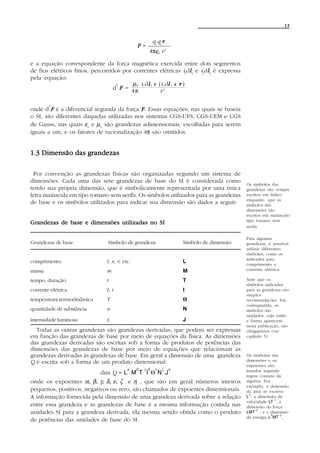 17


                                                         q1 q2 r
                                               F=
                                                     4πεo r 3

e a equação correspondente da força magnética exercida entre dois segmentos
de fios elétricos finos, percorridos por correntes elétricas i1dl1 e i2dl 2 é expressa
                                                                       l l
pela equação:
                                   2     µo i 1dl 1 x ( i 2 dl 2 x r )
                                                l            l
                                  d F =                   3
                                        4π             r

        2
onde d F é a diferencial segunda da força F . Essas equações, nas quais se baseia
o SI, são diferentes daquelas utilizadas nos sistemas CGS-UES, CGS-UEM e CGS
de Gauss, nas quais εo e µ o são grandezas adimensionais, escolhidas para serem
iguais a um, e os fatores de racionalização 4π são omitidos.


1.3 Dimensão das grandezas

 Por convenção as grandezas físicas são organizadas segundo um sistema de
dimensões. Cada uma das sete grandezas de base do SI é considerada como
                                                                                             Os símbolos das
tendo sua própria dimensão, que é simbolicamente representada por uma única                  grandezas são sempre
letra maiúscula em tipo romano sem serifa. Os símbolos utilizados para as grandezas          escritos em itálico
                                                                                             enquanto que os
de base e os símbolos utilizados para indicar sua dimensão são dados a seguir:               símbolos das
                                                                                             dimensões são
                                                                                             escritos em maiúsculo
                                                                                             tipo romano sem
Grandezas de base e dimensões utilizadas no SI
                                                                                             serifa.

                                                                                             Para algumas
Grandezas de base              Símbolo de grandeza                     Símbolo de dimensão   grandezas, é possível
                                                                                             utilizar diferentes
                                                                                             símbolos, como os
                                                                                             indicados para
comprimento                    l, x, r, etc.                           L                     comprimento e
massa                          m                                       M                     corrente elétrica.

tempo, duração                 t                                       T                     Note que os
                                                                                             símbolos indicados
corrente elétrica              I, i                                    I                     para as grandezas são
                                                                                             simples
temperatura termodinâmica      T                                       Θ                     recomendações. Em
                                                                                             contrapartida, os
quantidade de substância       n                                       N                     símbolos das
                                                                                             unidades, cujo estilo
intensidade luminosa           Iv                                      J                     e forma aparecem
                                                                                             nesta publicação, são
  Todas as outras grandezas são grandezas derivadas, que podem ser expressas                 obrigatórios (ver
em função das grandezas de base por meio de equações da física. As dimensões                 capítulo 5).
das grandezas derivadas são escritas sob a forma de produtos de potências das
dimensões das grandezas de base por meio de equações que relacionam as
grandezas derivadas às grandezas de base. Em geral a dimensão de uma grandeza                Os símbolos das
Q é escrita sob a forma de um produto dimensional                                            dimensões e os
                                                                                             expoentes são
                                          α    β   γ δ    ε   ζ    η
                            dim Q = L M T I Θ N J                                            tratados segundo
                                                                                             regras comuns da
onde os expoentes α, β, γ, δ, ε, ζ e η , que são em geral números inteiros                   álgebra. Por
                                                                                             exemplo, a dimensão
pequenos, positivos, negativos ou zero, são chamados de expoentes dimensionais.              da área se escreve
                                                                                               2
A informação fornecida pela dimensão de uma grandeza derivada sobre a relação                L ; a dimensão da
                                                                                                            -1
                                                                                             velocidade LT ; a
entre essa grandeza e as grandezas de base é a mesma informação contida nas                  dimensão da força
                                                                                                  -2
unidades SI para a grandeza derivada, ela mesma sendo obtida como o produto                  LMT ; e a dimensão
                                                                                                          2    -2
                                                                                             da energia L MT .
de potências das unidades de base do SI.
 