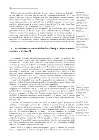 18


   Existem algumas grandezas derivadas Q para as quais a equação de definição é       Por exemplo, o
                                                                                      índice de refração de
tal que todos os expoentes dimensionais na expressão da dimensão de Q são             um meio é definido
iguais a zero. Isto se aplica, em particular, para uma grandeza definida como a       como sendo a relação
                                                                                      entre a velocidade da
razão entre duas grandezas de mesmo tipo. Essas grandezas são descritas como          luz no vácuo e a
sendo adimensionais, ou de dimensão um. A unidade derivada coerente dessas            velocidade da luz
grandezas adimensionais é sempre o número um, 1, isto é, a razão entre duas           nesse meio; é a
                                                                                      relação entre duas
unidades idênticas para duas grandezas do mesmo tipo.                                 grandezas do mesmo
   Existem também, grandezas que não podem ser descritas por meio das sete            tipo. Então, é uma
                                                                                      grandeza
grandezas de base do SI, mas cujo valor é determinado por contagem. Por               adimensional.
exemplo, o número de moléculas, a degenerescência em mecânica quântica (o
número de estados independentes de mesma energia) e a função de partição na           Outros exemplos de
                                                                                      grandezas sem
termodinâmica estatística (o número de estados térmicos acessíveis). Essas            dimensão são: ângulo
grandezas de contagem são também, geralmente, consideradas como grandezas             plano, fração mássica,
adimensionais, ou de dimensão um, e possuem como unidade o número 1(um).              permissividade
                                                                                      relativa,
                                                                                      permeabilidade
                                                                                      relativa e finura de
                                                                                      uma cavidade Fabry-
1.4 Unidades coerentes e unidades derivadas que possuem nomes                         Perot.
especiais e prefixos SI


   As unidades derivadas são definidas como sendo o produto de potências das
unidades de base. Quando o produto de potências não compreende fator numérico
diferente de 1, as unidades derivadas são chamadas de unidades derivadas
coerentes. As unidades de base e as unidades derivadas coerentes do SI formam
um conjunto coerente, designado pelo nome de conjunto coerente de unidades
SI. A palavra coerente é utilizada aqui com o seguinte sentido: quando se utilizam
unidades coerentes, as equações que relacionam os valores numéricos das
grandezas tomam exatamente a mesma forma que as equações que relacionam as
respectivas grandezas. Então, se são utilizadas somente unidades de um conjunto
coerente, nunca haverá necessidade de fatores de conversão entre as unidades.
   A expressão da unidade coerente de uma grandeza derivada pode ser obtida a
partir do produto dimensional dessa grandeza substituindo-se o símbolo de cada
dimensão pelo símbolo da unidade de base correspondente.
                                                                                      Por exemplo, a
   Algumas unidades derivadas coerentes do SI recebem nomes especiais, para           combinação particular
simplificar sua expressão (ver 2.2.2, pág. 29). É importante enfatizar que cada       das unidades de base
grandeza física possui apenas uma unidade SI coerente, mesmo que essa unidade         m2 kg s-2 para energia
                                                                                      recebeu o nome
possa ser expressa em diferentes formas usando alguns nomes especiais e               especial joule ,
símbolos. A recíproca, entretanto, não é verdadeira: em alguns casos, a mesma         símbolo J. Por
unidade SI pode ser usada para expressar os valores de várias grandezas diferentes.   definição J = m2 kg s-2.

(ver pág. 30).
                                                                                      O comprimento de
  A CGPM adicionalmente adotou uma série de prefixos para a formação de               uma ligação química
                                                                                      é, em geral, expresso
múltiplos e submúltiplos decimais das unidades SI coerentes (ver 3.1, pág. 34,        em nanometros, nm,
onde se encontra a lista dos nomes dos prefixos e seus símbolos). Esses prefixos      ao invés de metros,
são convenientes para expressar valores de grandezas muito maiores ou muito           m; e a distância entre
                                                                                      Londres e Paris é,
menores que a unidade coerente. De acordo com a recomendação 1 (1969) do              geralmente, expressa
CIPM (ver pág. 67), esses prefixos são designados pelo nome de Prefixos SI.           em kilometros, km,
(Esses prefixos são também, às vezes, utilizados com unidades fora do SI,             ao invés de metros, m.
conforme descrito no capítulo 4). Todavia, quando os prefixos são utilizados com
unidades do SI, as unidades derivadas resultantes não são mais coerentes, pois
um prefixo introduz um fator numérico diferente de 1 na expressão da unidade
derivada em termos das unidades de base.
 Como exceção à regra, o nome do kilograma, que é a unidade de base de
massa, compreende o prefixo kilo, por razões históricas. No entanto, ele é
 
