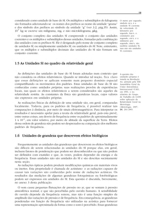 19


considerado como unidade de base do SI. Os múltiplos e submúltiplos do kilograma       O metro por segundo,
são formados adicionando-se os nomes dos prefixos ao nome da unidade “grama”           símbolo m/s, é a
                                                                                       unidade SI coerente
e dos símbolo dos prefixos ao símbolo da unidade “g” (ver 3.2, pág.35). Assim,         de velocidade. O
10 kg se escreve um miligrama, mg, e não microkilograma, µkg.
  -6
                                                                                       kilometro por
                                                                                       segundo, km/s, o
  O conjunto completo das unidades SI compreende o conjunto das unidades               centimetro por
                                                                                       segundo, cm/s, e o
coerentes e os múltiplos e submúltiplos dessas unidades, formadas pela combinação      milimetro por
das unidades com os prefixos SI. Ele é designado pelo nome de conjunto completo        segundo, mm/s, são
de unidades SI, ou simplesmente unidades SI, ou unidades do SI. Note, entretanto,      também unidades SI,
                                                                                       mas não são unidades
que os múltiplos e submúltiplos decimais das unidades do SI não formam um              SI coerentes.
conjunto coerente.


1.5 As Unidades SI no quadro da relatividade geral

   As definições das unidades de base do SI foram adotadas num contexto que            A questão das
não considera os efeitos relativísticos. Quando se introduz tal noção, fica claro      unidades próprias é
                                                                                       tratada na Resolução
que essas definições se aplicam somente num pequeno domínio espacial                   A4, adotada pela XXI
compartilhando os movimentos dos padrões. Estas unidades de base do SI são             Assembléia Geral da
conhecidas como unidades próprias; suas realizações provêm de experiências             União Astronômica
                                                                                       Internacional (UAI),
locais, nas quais os efeitos relativísticos a serem considerados são aqueles da        em 1991, e no
relatividade restrita. As constantes da física são grandezas locais, cujos valores     relatório do Grupo
                                                                                       de Trabalho do CCDS
são expressos em unidades próprias.                                                    sobre aplicação da
  As realizações físicas da definição de uma unidade são, em geral, comparadas         Relatividade Geral na
                                                                                       Metrologia
localmente. Todavia, para os padrões de frequência, é possível realizar tais           ( Metrologia , 1997,
comparações à distância, por meio de sinais eletromagnéticos. Para interpretar os      34 261/290).
                                                                                       34,
resultados é necessário apelar para a teoria da relatividade geral, pois esta prevê,
entre outras coisas, um desvio de frequência entre os padrões de aproximadamente
1 x 10-16, em valor relativo, por metro de altitude da superfície da Terra. Efeitos
dessa ordem de grandeza não podem ser desprezados na comparação dos melhores
padrões de frequência.


1.6 Unidades de grandeza que descrevem efeitos biológicos

   Frequentemente as unidades das grandezas que descrevem os efeitos biológicos
são difíceis de serem relacionadas às unidades do SI porque elas, em geral,
incluem fatores de ponderação que podem ser desconhecidos ou que não podem
ser definidos com exatidão e que, às vezes, podem depender da energia e da
frequência. Essas unidades não são unidades do SI e são descritas sucintamente
nesta seção.
   As radiações ópticas podem produzir modificações químicas em materiais vivos
ou inertes. Esta propriedade é chamada de actinismo e as radiações capazes de
causar tais variações são conhecidas pelo nome de radiações actínicas . Os
resultados das medições de algumas grandezas fotoquímicas ou fotobiológicas
podem ser expressos em unidades do SI. Esta questão é discutida, brevemente,
no anexo 3 desta publicação.
  O som causa pequenas flutuações de pressão no ar, que se somam à pressão
atmosférica normal, e que são percebidas pelo ouvido humano. A sensibilidade
do ouvido depende da frequência sonora, mas não é uma função simples da
amplitude das variações de pressão e de frequência. Em consequência, as grandezas
ponderadas em função de frequência são utilizadas na acústica para fornecer
uma representação aproximada da forma como o som é percebido. Essas grandezas
 
