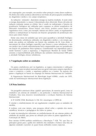 20


são empregadas, por exemplo, em estudos sobre proteção contra danos auditivos.
Os efeitos das ondas acústicas ultrassônicas são fontes de preocupações semelhantes
no diagnóstico médico e no campo terapêutico.
   As radiações ionizantes depositam energia na matéria irradiada. A razão entre
a energia depositada e a massa é denominada dose absorvida. Doses elevadas de
radiação ionizante matam as células. Isto é usado na radioterapia e funções de
ponderação biológicas são utilizadas para comparar os efeitos terapêuticos de
diferentes tratamentos. Doses baixas, não letais, podem causar danos aos
organismos vivos, como, por exemplo, induzir um câncer; assim, os regulamentos
relativos à radioproteção se baseiam em funções apropriadas de ponderação dos
riscos para doses baixas.
  Existe uma classe de unidades que serve para quantificar a atividade biológica
de determinadas substâncias utilizadas em diagnóstico médico e em terapia que
ainda não podem ser definidas em função das unidades do SI. Com efeito, o
mecanismo do efeito biológico específico que fornece a essas substâncias o seu
uso médico não é ainda suficientemente bem compreendido para ser quantificado
em função de parâmetros físico-químicos. Considerando sua importância para a
saúde humana e para a segurança, a Organização Mundial de Saúde (OMS)
assumiu a responsabilidade pela definição das unidades internacionais OMS para
a atividade biológica dessas substâncias.


1.7 Legislação sobre as unidades

  Os países estabelecem, por via legislativa, as regras concernentes à utilização
das unidades tanto no plano nacional para uso geral como para campos específicos,
como o comércio, a saúde, a segurança pública ou o ensino. Na maioria dos
países a legislação se baseia no emprego do Sistema Internacional de Unidades.
  A Organização Internacional de Metrologia Legal (OIML), criada em 1955,
cuida da harmonização internacional dessa legislação.


1.8 Nota histórica

  Os paragráfos anteriores deste capítulo apresentam, de maneira geral, como se
estabelece um sistema de unidades e, em particular, o Sistema Internacional de
Unidades. Esta nota descreve resumidamente a evolução histórica do Sistema
Internacional.
     A 9ª CGPM (1948, Resolução 6; CR, 64), encarregou o CIPM de:
• estudar o estabelecimento de um regulamento completo para as unidades de
medida;
• realizar, com esse intuito, uma pesquisa oficial sobre a opinião dos meios
científicos, técnicos e pedagógicos de todos os países;
• emitir recomendações referentes ao estabelecimento de um sistema prático de
unidades de medida, que possa ser adotado por todos os países signatários da
Convenção do Metro.
Essa mesma CGPM também estabeleceu a Resolução 7 (CR, 70), que fixa os
princípios gerais para a grafia dos símbolos das unidades e fornece uma lista de
algumas unidades coerentes às quais foram atribuídos nomes especiais.
 