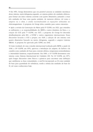 22


• Em 1901, Giorgi demonstrou que era possível associar as unidades mecânicas
desse sistema, metro-kilograma-segundo, ao sistema prático de unidades elétricas,
para formar um único sistema coerente com quatro dimensões, juntando a essas
três unidades de base uma quarta unidade, de natureza elétrica, tal como o
ampere ou o ohm, e ainda racionalizando as equações utilizadas no
eletromagnetismo. A proposta de Giorgi abriu caminho para outras extensões.
• Após a revisão da Convenção do Metro pela 6ª CGPM, em 1921, que estendeu
as atribuições e as responsabilidades do BIPM a outros domínios da física, e a
criação do CCE pela 7ª CGPM, em 1927, a proposta de Giorgi foi discutida
detalhadamente pela IEC, a IUPAP e outros organismos internacionais. Essas
discussões levaram o CCE a propor, em 1939, a adoção de um sistema com
quatro dimensões baseado no metro, kilograma, segundo e ampere (sistema
MKSA). A proposta foi aprovada pelo CIPM, em 1946.
• Como resultado de uma consulta internacional realizada pelo BIPM, a partir de
1948, a 10ª CGPM, em 1954, aprovou a introdução do ampere, do kelvin e da
candela como unidades de base para corrente elétrica, temperatura termodinâmica
e intensidade luminosa, respectivamente. Em 1960, a 11ª CGPM denominou esse
sistema como Sistema Internacional de Unidades (SI). Na 14ª CGPM, em 1971,
após longas discussões entre físicos e químicos para encontrar uma definição
que satisfizesse as duas comunidades, o mol foi incorporado ao SI como unidade
de base para quantidade de substância, sendo a sétima das unidades de base do
SI, tal como conhecemos hoje.
 