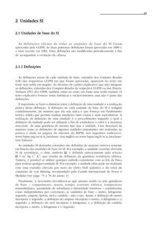 23


2 Unidades SI

2.1 Unidades de base do SI

  As definições oficiais de todas as unidades de base do SI foram
aprovadas pela CGPM. As duas primeiras definições foram aprovadas em 1889 e
a mais recente em 1983. Estas definições são modificadas periodicamente a fim
de acompanhar a evolução da ciência.


2.1.1 Definições

  As definições atuais de cada unidade de base, extraídas dos Comptes Rendus
(CR) das respectivas CGPM em que foram aprovadas, aparecem no texto em
fonte sem serifa em negrito. As decisões de caráter explicativo que não integram
as definições, extraídas dos Comptes Rendus da respectiva CGPM ou dos Procès-
Verbaux (PV) dos CIPM, também estão no texto em fonte sem serifa normal. O
texto explicativo fornece notas históricas e esclarecimentos, mas não é parte das
definições.
  É importante se fazer a distinção entre a definição de uma unidade e a realização
prática dessa definição. A definição de cada unidade de base do SI é redigida
cuidadosamente, de maneira que ela seja única e que forneça um fundamento
teórico sólido que permita realizar medições mais exatas e mais reprodutivas. A
realização da definição de uma unidade é o procedimento segundo o qual a
definição da unidade pode ser utilizada a fim de estabelecer o valor e a incerteza
associada de uma grandeza de mesmo tipo que a unidade. Uma descrição da
maneira como as definições de algumas unidades importantes são realizadas na
prática é dada na página da internet do BIPM, nos seguintes endereços:
www.bipm.org/en/si/si_brochure/ (em inglês) ou www.bipm.org/fr/si/si_brochure/
(em frânces).
  As unidades SI derivadas coerentes são definidas de maneira unívoca somente
em função das unidades de base do SI. Por exemplo, a unidade coerente derivada
SI de resistência, o ohm, símbolo Ω, é definida univocamente pela relação
       2       -3 -2
Ω = m kg s A , que resulta da definição da grandeza resistência elétrica.
Todavia, é possível se utilizar qualquer método consistente com as leis da física
para realizar qualquer unidade SI. Por exemplo, a unidade ohm pode ser realizada
com uma exatidão elevada por meio do efeito Hall quântico e do valor da
constante de von Klitzing, recomendado pelo Comitê Internacional de Pesos e
Medidas (ver págs. 75 e 78 do anexo 1).
   Finalmente, é necessário reconhecer-se que mesmo sendo as sete grandezas
de base – comprimento, massa, tempo, corrente elétrica, temperatura
termodinâmica, quantidade de substância e intensidade luminosa – consideradas
como independentes por convenção, as unidades de base – metro, kilograma,
segundo, ampere, kelvin, mol e candela – não o são. Assim, a definição do metro
incorpora o segundo; a definição do ampere incorpora o metro, o kilograma e o
segundo; a definição do mol incorpora o kilograma; e a definição da candela
incorpora o metro, o kilograma e o segundo.
 