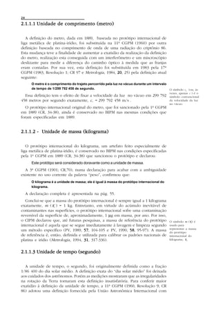 24

2.1.1.1 U nidade de comprimento (metro)

   A definição do metro, dada em 1889, baseada no protótipo internacional de
liga metálica de platina-irídio, foi substituída na 11ª CGPM (1960) por outra
definição baseada no comprimento de onda de uma radiação do criptônio 86.
Esta mudança teve a finalidade de aumentar a exatidão da realização da definição
do metro, realização esta conseguida com um interferômetro e um miscroscópio
deslizante para medir a diferença do caminho óptico à medida que as franjas
eram contadas. Por sua vez, esta definição foi substituída em 1983 pela 17ª
CGPM (1983, Resolução 1; CR 97 e Metrologia, 1984, 20 25) pela definição atual
                                                      20,
seguinte:
        O metro é o comprimento do trajeto percorrido pela luz no vácuo durante um intervalo
        de tempo de 1/299 792 458 de segundo.                                                O símbolo   Co (ou, às
                                                                                              vezes, apenas C ) é o
  Essa definição tem o efeito de fixar a velocidade da luz no vácuo em 299 792                símbolo convencional
458 metros por segundo exatamente, c o = 299 792 458 m/s .                                    da velocidade da luz
                                                                                              no vácuo.
  O protótipo internacional original do metro, que foi sancionado pela 1ª CGPM
em 1889 (CR, 34-38), ainda é conservado no BIPM nas mesmas condições que
foram especificadas em 1889.


          Unidade
2.1.1.2 - Unidade de massa (kilograma)

   O protótipo internacional do kilograma, um artefato feito especialmente de
liga metálica de platina-irídio, é conservado no BIPM nas condições especificadas
pela 1ª CGPM em 1889 (CR, 34-38) que sancionou o protótipo e declarou:
        Este protótipo será considerado doravante como a unidade de massa.
  A 3ª CGPM (1901; CR,70), numa declaração para acabar com a ambiguidade
existente no uso corrente da palavra “peso”, confirmou que:
        O kilograma é a unidade de massa; ele é igual à massa do protótipo internacional do
        kilograma.

     A declaração completa é apresentada na pág. 55.
   Conclui-se que a massa do protótipo internacional é sempre igual a 1 kilograma
exatamente, m (K ) = 1 kg. Entretanto, em virtude do acúmulo inevitável de
contaminantes nas superfícies, o protótipo internacional sofre uma contaminação
reversível da superfície de, aproximadamente, 1 µg em massa, por ano. Por isso,
o CIPM declarou que, até futuras pesquisas, a massa de referência do protótipo                O símbolo m (K) é
internacional é aquela que se segue imediatamente à lavagem e limpeza segundo                 usado para
                                                                                              representar a massa
um método específico (PV, 1989, 57 104-105 e PV, 1990, 58 95-97). A massa
                                    57,                        58,                            do protótipo
de referência é, então, definida e utilizada para calibrar os padrões nacionais de            internacional do
platina e irídio (Metrologia, 1994, 31 317-336).
                                    31,                                                       kilograma, K.



2.1.1.3 Unidade de tempo (segundo)

  A unidade de tempo, o segundo, foi originalmente definida como a fração
1/86 400 do dia solar médio. A definição exata do “dia solar médio” foi deixada
aos cuidados dos astrônomos. Porém as medições mostraram que as irregularidades
na rotação da Terra tornaram esta definição insatisfatória. Para conferir maior
exatidão à definição da unidade de tempo, a 11ª CGPM (1960, Resolução 9; CR
86) adotou uma definição fornecida pela União Astronômica Internacional com
 