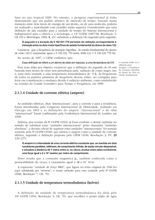 25

base no ano tropical 1900. No entanto, a pesquisa experimental já tinha
demonstrado que um padrão atômico de intervalo de tempo, baseado numa
transição entre dois níveis de energia de um átomo, ou de uma molécula, poderia
ser realizado e reproduzido com exatidão muito superior. Considerando que uma
definição de alta exatidão para a unidade de tempo do Sistema Internacional é
indispensável para a ciência e a tecnologia, a 13ª CGPM (1967/68, Resolução 1;
CR 103 e Metrologia, 1968, 4 , 43) substituiu a definição do segundo pela seguinte:
      O segundo é a duração de 9 192 631 770 períodos da radiação correspondente à
      transição entre os dois níveis hiperfinos do estado fundamental do átomo de césio 133.

  Conclui-se que a frequência de transição hiperfina do estado fundamental do átomo
de césio 133 é exatamente igual a 9 192 631 770 hertz, ν(hfs Cs) = 9 192 631 770 Hz.
  Na sessão de 1997, o CIPM confirmou que:
      Essa definição se refere a um átomo de césio em repouso, a uma temperatura de 0 K.          O símbolo ν(hfs Cs) é
                                                                                                  utilizado para
   Essa nota tinha por objetivo esclarecer que a definição do segundo do SI está                  designar a frequência
baseada num átomo de césio sem perturbação pela radiação de corpo negro, isto                     de transição hiperfina
                                                                                                  do átomo de césio no
é, num meio mantido a uma temperatura termodinâmica de 0 K. As frequências                        estado fundamental.
de todos os padrões primários de frequência devem, então, ser corrigidas para
levar em consideração a mudança devido à radiação ambiente, como estabelecido
na reunião do Comitê Consultivo para Tempo e Frequência, em 1999.


2.1.1.4 Unidade de corrente elétrica (ampere)


   As unidades elétricas, ditas “internacionais”, para a corrente e para a resistência,
foram introduzidas pelo Congresso Internacional de Eletricidade, realizado em
Chicago em 1893 e as definições do ampere “internacional” e do ohm
“internacional” foram confirmadas pela Conferência Internacional de Londres em
1908.
   Embora, por ocasião da 8ª CGPM (1933), já fosse evidente o desejo unânime no
sentido de substituir estas “unidades internacionais” pelas chamadas “unidades
absolutas”, a decisão oficial de suprimir estas unidades “internacionais” foi tomada
somente pela 9ª CGPM (1948), que adotou o ampere como a unidade de corrente
elétrica, seguindo a definição proposta pelo CIPM (1946, Resolução 2; PV, 20
129-137):
      O ampere é a intensidade de uma corrente elétrica constante que, se mantida em dois
      condutores paralelos, retilíneos, de comprimento infinito, de seção circular desprezível,
      e situados à distância de 1 metro entre si, no vácuo, produz entre estes condutores
      uma força igual a 2 x 10-7 newton por metro de comprimento.

  Disto resulta que a constante magnética µ o , também conhecida como a
permeabilidade do vácuo, é exatamente igual a 4π x 10-7 H/m.
  A expressão “unidade de força MKS”, que figura no texto original de 1946 foi
aqui substituída por “newton”, o nome adotado para esta unidade pela 9ª CGPM
(1948, Resolução 7; CR, 70).


2.1.1.5 Unidade de temperatura termodinâmica (kelvin)

  A definição da unidade de temperatura termodinâmica foi dada pela
10ª CGPM (1954, Resolução 3; CR, 79), que escolheu o ponto triplo da água
 