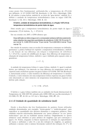 26

como ponto fixo fundamental, atribuindo-lhe a temperatura de 273,16 K
por definição. A 13ª CGPM (1967/68, Resolução 3; CR, 104 e Metrologia, 1968,
4 , 43) adotou o nome kelvin, símbolo K, ao invés de “grau kelvin”, símbolo oK, e
definiu a unidade de temperatura termodinâmica como se segue (1967/68,
Resolução 4; CR, 104 e Metrologia, 1968, 4 , 43):
        O kelvin, unidade de temperatura termodinâmica, é a fração 1/273,16 da
        temperatura termodinâmica do ponto triplo da água.
                                                                                            O símbolo Ttpw é
  Disto resulta que a temperatura termodinâmica do ponto triplo da água é                   usado para
exatamente 273,16 kelvins, Ttpw = 273,16 K.                                                 representar a
                                                                                            temperatura
     Em sua reunião em 2005 o CIPM afirmou que:                                             termodinâmica do
                                                                                            ponto triplo da água.
        Essa definição se refere à água com a composição isotópica definida exatamente
        pelas relações das seguintes quantidades de substância: 0,000 155 76 mol de 2H
        por mol de 1H, 0,000 379 9 mol de 17O por mol de 16O e 0,002 005 2 mol de 18O por
        mol de 16O.
   Em virtude da maneira como as escalas de temperatura costumam ser definidas,
permanece a prática habitual de exprimir a temperatura termodinâmica, símbolo
T , em função de sua diferença em relação à temperatura de referência
T0 = 273,15 K, o ponto de solidificação da água. Essa diferença de temperatura é
chamada de temperatura Celsius, símbolo t, que é definida pela equação entre as
grandezas:
                                       t = T - T0.


   A unidade de temperatura Celsius é o grau Celsius, símbolo oC, igual à unidade
kelvin, por definição. Um intervalo ou uma diferença de temperatura pode ser
expresso tanto em kelvins quanto em graus Celsius (13ª CGPM, 1967/68, Resolução
3, mencionada acima), o valor numérico da diferença de temperatura é o mesmo.
Contudo, o valor númerico de uma temperatura Celsius expressa em graus Celsius
está relacionado ao valor númerico da temperatura termodinâmica expresso em
kelvins pela relação:


                                 t / oC = T/K - 273,15.


  O kelvin e o grau Celsius também são as unidades da Escala Internacional de
Temperatura de 1990 (EIT-90) adotada pelo CIPM 1989 em sua Recomendação 5
(CI-1989; PV, 57 26 (fr) ou 115 (in) e Metrologia, 1990, 27 13).
              57,                                        27,

2.1.1.6 Unidade de quantidade de substância (mol)

   Desde a descoberta das leis fundamentais da química foram utilizadas
unidades denominadas, por exemplo, “átomo-grama” e “molécula-grama”, para
especificar as quantidades dos diversos elementos e compostos químicos. Estas
unidades estavam relacionadas diretamente aos “pesos atômicos” ou aos “pesos
moleculares” que são na realidade massas relativas. Originalmente os “pesos
atômicos” eram referidos ao peso atômico do oxigênio, que por convenção é
igual a 16. Porém, enquanto os físicos separavam os isótopos no espectrômetro
de massa e atribuíam o valor 16 a um dos isótopos do oxigênio, os químicos
atribuíam o mesmo valor à mistura (levemente variável) dos isótopos 16, 17 e 18
 