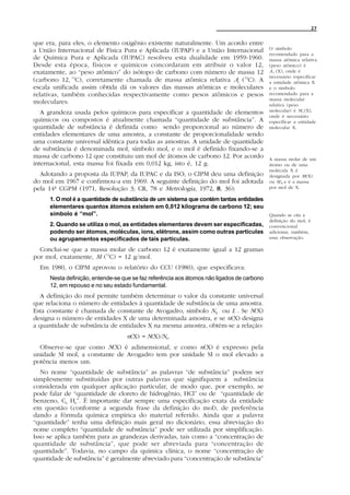 27


que era, para eles, o elemento oxigênio existente naturalmente. Um acordo entre
a União Internacional de Física Pura e Aplicada (IUPAP) e a União Internacional            O símbolo
                                                                                           recomendado para a
de Química Pura e Aplicada (IUPAC) resolveu esta dualidade em 1959-1960.                   massa atômica relativa
Desde esta época, físicos e químicos concordaram em atribuir o valor 12,                   (peso atômico) é
exatamente, ao “peso atômico” do isótopo de carbono com número de massa 12                 A r (X), onde é
                                                                                           necessário especificar
(carbono 12, 12C), corretamente chamada de massa atômica relativa Ar (12C). A              a entidade atômica X
escala unificada assim obtida dá os valores das massas atômicas e moleculares              e o símbolo
relativas, também conhecidas respectivamente como pesos atômicos e pesos                   recomendado para a
                                                                                           massa molecular
moleculares.                                                                               relativa (peso
   A grandeza usada pelos químicos para especificar a quantidade de elementos              molecular) é M r (X),
                                                                                           onde é necessário
químicos ou compostos é atualmente chamada “quantidade de substância”. A                   especificar a entidade
quantidade de substância é definida como sendo proporcional ao número de                   molecular X.
entidades elementares de uma amostra, a constante de proporcionalidade sendo
uma constante universal idêntica para todas as amostras. A unidade de quantidade
de substância é denominada mol, símbolo mol, e o mol é definido fixando-se a
massa de carbono 12 que constituiu um mol de átomos de carbono 12. Por acordo              A massa molar de um
internacional, esta massa foi fixada em 0,012 kg, isto é, 12 g.                            átomo ou de uma
                                                                                           molécula X é
  Adotando a proposta da IUPAP, da IUPAC e da ISO, o CIPM deu uma definição                designada por M(X)
do mol em 1967 e confirmou-a em 1969. A seguinte definição do mol foi adotada              ou M x e é a massa
pela 14ª CGPM (1971, Resolução 3; CR, 78 e Metrologia, 1972, 8 , 36):                      por mol de X.

     1. O mol é a quantidade de substância de um sistema que contém tantas entidades
     elementares quantos átomos existem em 0,012 kilograma de carbono 12; seu
     símbolo é “mol”.                                                                      Quando se cita a
                                                                                           definição do mol, é
     2. Quando se utiliza o mol, as entidades elementares devem ser especificadas,         convencional
     podendo ser átomos, moléculas, íons, elétrons, assim como outras partículas           adicionar, também,
     ou agrupamentos especificados de tais partículas.                                     essa observação.

  Conclui-se que a massa molar de carbono 12 é exatamente igual a 12 gramas
por mol, exatamente, M (12C) = 12 g/mol.
  Em 1980, o CIPM aprovou o relatório do CCU (1980), que especificava:
     Nesta definição, entende-se que se faz referência aos átomos não ligados de carbono
     12, em repouso e no seu estado fundamental.
  A definição do mol permite também determinar o valor da constante universal
que relaciona o número de entidades à quantidade de substância de uma amostra.
Esta constante é chamada de constante de Avogadro, símbolo NA ou L . Se N(X)
designa o número de entidades X de uma determinada amostra, e se n(X) designa
a quantidade de substância de entidades X na mesma amostra, obtém-se a relação:
                                  n(X) = N(X)/NA.
  Observe-se que como N(X) é adimensional, e como n(X) é expresso pela
unidade SI mol, a constante de Avogadro tem por unidade SI o mol elevado a
potência menos um.
   No nome “quantidade de substância” as palavras “de substância” podem ser
simplesmente substituídas por outras palavras que signifiquem a substância
considerada em qualquer aplicação particular, de modo que, por exemplo, se
pode falar de “quantidade de cloreto de hidrogênio, HCl” ou de “quantidade de
benzeno, C6 H6”. É importante dar sempre uma especificação exata da entidade
em questão (conforme a segunda frase da definição do mol), de preferência
dando a fórmula química empírica do material referido. Ainda que a palavra
“quantidade” tenha uma definição mais geral no dicionário, essa abreviação do
nome completo “quantidade de substância” pode ser utilizada por simplificação.
Isso se aplica também para as grandezas derivadas, tais como a “concentração de
quantidade de substância”, que pode ser abreviada para “concentração de
quantidade”. Todavia, no campo da química clínica, o nome “concentração de
quantidade de substância” é geralmente abreviado para “concentração de substância”
 