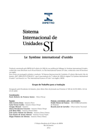 Sistema
                    Internacional
                    Internacional de
                    Unidades
                                                 SI
                      Le Système international d’unités


Tradução autorizada pelo BIPM da 8ª edição de 2006 de sua publicação bilíngue Le Système international d’unités,
conhecida como Brochure sur le SI em francês, ou The International System of Units, conhecida como SI brochure
em inglês.
Esta versão em português substitui a tradução “SI Sistema Internacional de Unidades, 8ª edição (Revisada), Rio de
Janeiro, 2007, ISBN 85-87-87090-85-2”, que é uma tradução da 7ª edição de 1998 do original “Le Système international
d’unités” (em francês) ou “The International System of Units” (em inglês), BIPM.


                                 Grupo de Trabalho para a tradução

Designado pelo Presidente do Inmetro, João Alziro Herz da Jornada nas Portarias nº 300 de 02/09/2008 e 121 de
05/05/2009.

Coordenador:
Coordenador
Paulo Roberto da Fonseca Santos - Dimci/Dicep

Equipe:                                                      Pessoas convidadas pelo coordenador:
Aldo Correia Dutra - Inmetro/Presi                           Evaldo Simoes da Fonseca - IRD/LNMRI/Laboratório
Carla Tereza Coelho - Inmetro/Dimci/Diopt                    de Nêutrons
Giorgio Moscati - Inmetro                                    Ricardo José de Carvalho - Observatório Nacional
Iakyra Borrakuens Couceiro - Inmetro/Dimci/Diopt
José Blois Filho - Inmetro/Dimel/Dider
José Carlos Valente de Oliveira - Inmetro/Dimci/Dimec
            Valente
Luiz Duarte de Arraes Alencar - Inmetro/Cicma/Sepin
Sérgio Pinheiro de Oliveira - Inmetro/Dimci/Dimec



                                     1ª Edição Brasileira da 8ª Edição do BIPM
                                                  Rio de Janeiro
                                                        2012
 