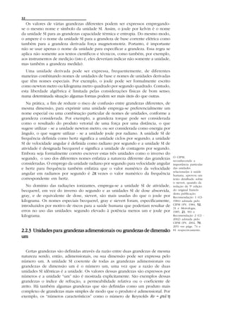 32
  Os valores de várias grandezas diferentes podem ser expressos empregando-
se o mesmo nome e símbolo da unidade SI. Assim, o joule por kelvin é o nome
da unidade SI para as grandezas capacidade térmica e entropia. Do mesmo modo,
o ampere é o nome da unidade SI para a grandeza de base corrente elétrica como
também para a grandeza derivada força magnetomotriz. Portanto, é importante
não se usar apenas o nome da unidade para especificar a grandeza. Essa regra se
aplica não somente aos textos científicos e técnicos, como também, por exemplo,
aos instrumentos de medição (isto é, eles deveriam indicar não somente a unidade,
mas também a grandeza medida).
  Uma unidade derivada pode ser expressa, frequentemente, de diferentes
maneiras combinando nomes de unidades de base e nomes de unidades derivadas
que têm nomes especiais. Por exemplo, o joule pode ser formalmente escrito
como newton metro ou kilograma metro quadrado por segundo quadrado. Contudo,
esta liberdade algébrica é limitada pelas considerações físicas de bom senso;
numa determinada situação algumas formas podem ser mais úteis do que outras.
   Na prática, a fim de reduzir o risco de confusão entre grandezas diferentes, de
mesma dimensão, para exprimir uma unidade emprega-se preferencialmente um
nome especial ou uma combinação particular de nomes de unidades, conforme a
grandeza considerada. Por exemplo, a grandeza torque pode ser considerada
como o resultado do produto vetorial de uma força por uma distância, o que
sugere utilizar - se a unidade newton metro; ou ser considerada como energia por
ângulo, o que sugere utilizar - se a unidade joule por radiano. A unidade SI de
frequência definida como hertz significa a unidade ciclos por segundo; a unidade
SI de velocidade angular é definida como radiano por segundo e a unidade SI de
atividade é designada becquerel e significa a unidade de contagens por segundo.
Embora seja formalmente correto escrever estas três unidades como o inverso do
                                                                                     O CIPM,
segundo, o uso dos diferentes nomes enfatiza a natureza diferente das grandezas
                                                                                     reconhecendo a
consideradas. O emprego da unidade radiano por segundo para velocidade angular       importância particular
e hertz para frequência também enfatiza que o valor numérico da velocidade           das unidades
                                                                                     relacionadas à saúde
angular em radianos por segundo é 2π vezes o valor numérico da frequência            humana, aprovou um
correspondente em hertz.                                                             texto detalhado sobre
                                                                                     o sievert, quando da
   No domínio das radiações ionizantes, emprega-se a unidade SI de atividade,        redação da 5ª edição
becquerel, em vez do inverso do segundo e as unidades SI de dose absorvida,          do original francês
                                                                                     desta publicação.
gray, e de equivalente de dose, sievert, são mais usadas do que o joule por          Recomendação 1 (CI-
kilograma. Os nomes especiais becquerel, gray e sievert foram, especificamente,      1984) adotada pelo
introduzidos por motivo de riscos para a saúde humana que poderiam resultar de       CIPM (PV, 1984, 5252,
                                                                                     31 e Metrologia,
erros no uso das unidades: segundo elevado à potência menos um e joule por           1985, 21 90) e
                                                                                            21,
kilograma.                                                                           Recomendação 2 (CI -
                                                                                     2002) adotada pelo
                                                                                     CIPM (PV, 2002, 7070,
                                                                                     205) ver págs. 74 e
                               dimensionais
2.2.3 Unidades para grandezas adimensionais ou grandezas de dimensão                 81 respectivamente.

um

   Certas grandezas são definidas através da razão entre duas grandezas de mesma
natureza sendo, então, adimensionais, ou sua dimensão pode ser expressa pelo
número um. A unidade SI coerente de todas as grandezas adimensionais ou
grandezas de dimensão um é o número um, uma vez que a razão de duas
unidades SI idênticas é a unidade. Os valores dessas grandezas são expressos por
números e a unidade “um” não é mostrada explicitamente. São exemplos dessas
grandezas o índice de refração, a permeabilidade relativa ou o coeficiente de
atrito. Há também algumas grandezas que são definidas como um produto mais
complexo de grandezas mais simples de modo que o produto é adimensional. Por
exemplo, os “números característicos” como o número de Reynolds Re = ρυl/η
 