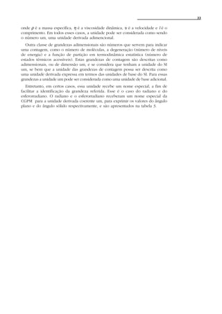 33


onde ρ é a massa especifica, η é a viscosidade dinâmica, υ é a velocidade e l é o
comprimento. Em todos esses casos, a unidade pode ser considerada como sendo
o número um, uma unidade derivada adimencional.
  Outra classe de grandezas adimensionais são números que servem para indicar
uma contagem, como o número de moléculas, a degeneração (número de níveis
de energia) e a função de partição em termodinâmica estatística (número de
estados térmicos acessíveis). Estas grandezas de contagem são descritas como
adimensionais, ou de dimensão um, e se considera que tenham a unidade do SI
um, se bem que a unidade das grandezas de contagem possa ser descrita como
uma unidade derivada expressa em termos das unidades de base do SI. Para essas
grandezas a unidade um pode ser considerada como uma unidade de base adicional.
  Entretanto, em certos casos, essa unidade recebe um nome especial, a fim de
facilitar a identificação da grandeza referida. Esse é o caso do radiano e do
esferorradiano. O radiano e o esferorradiano receberam um nome especial da
CGPM para a unidade derivada coerente um, para exprimir os valores do ângulo
plano e do ângulo sólido respectivamente, e são apresentados na tabela 3.
 