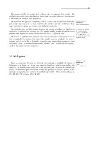 35



  Do mesmo modo, os nomes dos prefixos não se separam dos nomes das
unidades aos quais eles estão ligados. Assim, por exemplo, milimetro, micropascal
e meganewton formam uma só palavra.
  Os símbolos dos prefixos compostos, isto é, os símbolos dos prefixos formados     nm (nanometro)
                                                                                    porém não
por justaposição de dois ou mais símbolos de prefixos não são permitidos. Esta      mµm (milimicrometro)
regra também se aplica aos nomes dos prefixos compostos.
  Os símbolos dos prefixos nunca podem ser usados sozinhos ou ligados ao            O número de átomos
número 1, o símbolo da unidade um. Do mesmo modo, nomes de prefixos não             de chumbo numa
                                                                                    amostra é N(Pb) = 5 x
podem estar ligados ao nome da unidade um, isto é, à palavra “um”.                    6
                                                                                    10 , e não N(Pb) = 5
                                                                                    M, onde M representa
  Os nomes e símbolos dos prefixos são usados com várias unidades fora do SI        o prefixo meg
(ver o capítulo 5), porém eles nunca são usados com as unidades de tempo:
minuto, min; hora, h; dia, d. Contudo, os astrônomos usam miliarcossegundo, cujo
símbolo é “mas”, e o microarcossegundo, símbolo “µas”, como unidades para a
medida de ângulos muito pequenos.




3.2 O kilograma
                                                                                    10-6 kg = 1 mg,
   Entre as unidades de base do Sistema Internacional, a unidade de massa, o        porém não
                                                                                    1 µkg
kilograma, é a única cujo nome, por motivos históricos, contém um prefixo. Os       (microkilograma).
nomes e os símbolos dos múltiplos e dos submúltiplos decimais da unidade de
massa são formados pela união dos nomes dos prefixos à palavra “grama” e dos
símbolos dos prefixos ao símbolo da unidade “g” (CIPM - 1967, Recomendação 2;
PV, 35 29 e Metrologia, 1968, 4 , 45).
    35,
 