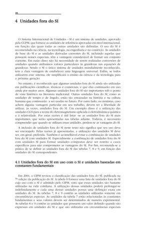 36



4 Unidades fora do SI



   O Sistema Internacional de Unidades - SI é um sistema de unidades, aprovado
pela CGPM, que fornece as unidades de referência aprovadas em nível internacional,
em função das quais todas as outras unidades são definidas. O uso do SI é
recomendado na ciência, na tecnologia, na engenharia e no comércio. As unidades
de base do SI e as unidades derivadas coerentes do SI, incluindo aquelas que
possuem nomes especiais, têm a vantagem considerável de formar um conjunto
coerente. Em razão disso não há necessidade de serem realizadas conversões de
unidades quando atribuímos valores particulares às grandezas nas equações de
grandezas. Sendo o SI o único sistema de unidades mundialmente reconhecido,
tem a clara vantagem de estabelecer uma linguagem universal. Enfim, se todos
utilizarem esse sistema, ele simplificará o ensino da ciência e da tecnologia para
a próxima geração.
   No entanto, é reconhecido que algumas unidades fora do SI ainda são utilizadas
em publicações científicas, técnicas e comerciais, e que elas continuarão em uso
ainda por muitos anos. Algumas unidades fora do SI são importantes sob o ponto
de vista histórico na literatura tradicional. Outras unidades fora do SI, como as
unidades de tempo e de ângulo, estão tão enraizadas na história e na cultura
humana que continuarão a ser usadas no futuro. Por outro lado, os cientistas, caso
achem alguma vantagem particular em seu trabalho, devem ter a liberdade de
utilizar, às vezes, unidades fora do SI. Um exemplo disso é a utilização das
unidades CGS para a teoria do eletromagnetismo aplicada à eletrodinâmica quântica
e à relatividade. Por estas razões é útil listar -se as unidades fora do SI mais
importantes, que serão apresentadas nas tabelas adiante. Todavia, é necessário
compreender que quando se utilizam essas unidades, perdem-se as vantagens do SI.
  A inclusão de unidades fora do SI neste texto não significa que seu uso deva
ser encorajado. Pelas razões já apresentadas, a utilização das unidades SI deve
ser, em geral, preferida. Também é aconselhável evitar a combinação de unidades
fora do SI com unidades SI. Especialmente a combinação de unidades fora do SI
com unidades SI para formar unidades compostas deve ser restrito a casos
específicos para não comprometer as vantagens do SI. Por fim, recomenda-se a
prática de se definir as unidades fora do SI das tabelas 7, 8 e 9, em função das
unidades do SI correspondentes.


4.1 Unidades fora do SI em uso com o SI e unidades baseadas em
constantes fundamentais

   Em 2004, o CIPM revisou a classificação das unidades fora do SI, publicada na
7ª edição da publicação do SI. A tabela 6 fornece uma lista de unidades fora do SI
cujo uso com o SI é admitido pelo CIPM, visto que essas unidades são bastante
utilizadas na vida cotidiana. A utilização dessas unidades poderá prolongar-se
indefinidamente e cada uma dessas unidades possui uma definição exata em
unidades do SI. As tabelas 7, 8 e 9 contêm as unidades utilizadas somente em
circunstâncias especias. As unidades da tabela 7 estão relacionadas às constantes
fundamentais e seus valores devem ser determinados de maneira experimental.
As tabelas 8 e 9 contêm as unidades que possuem um valor definido quando são
expressas em unidades do SI e que são utilizadas em circunstâncias especiais
 