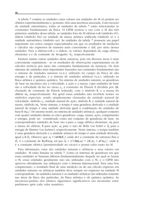 38


   A tabela 7 contém as unidades cujos valores em unidades do SI só podem ser
obtidos experimentalmente e, portanto, têm uma incerteza associada. Com exceção
da unidade astronômica, todas as unidades da tabela 7 estão relacionadas às
constantes fundamentais da física. O CIPM aceitou o uso com o SI das três
primeiras unidades dessa tabela: as unidades fora do SI elétron-volt (símbolo eV),
dalton (símbolo Da) ou unidade de massa atômica unificada (símbolo u) e a
unidade astronômica (símbolo ua). As unidades da tabela 7 possuem um papel
importante em certos campos especializados em que os resultados de medições
e cálculos são expressos de maneira mais conveniente e útil, por meio dessas
unidades. Para o elétron-volt e o dalton, os valores dependem da carga elétrica
elementar e e da constante de Avogadro NA, respectivamente.
   Existem muitas outras unidades desta natureza, pois em diversas áreas é mais
conveniente exprimirem - se os resultados de observações experimentais ou de
cálculos teóricos por meio das constantes fundamentais da natureza. Os dois
sistemas de unidades mais importantes baseados nas constantes fundamentais são
o sistema de unidades naturais (u.n.), utilizado no campo da física de alta
energia e de partículas, e o sistema de unidades atômicas (u.a.), utilizado na
física atômica e química quântica. No sistema de unidades naturais, as grandezas
de base na mecânica são a velocidade, a ação e a massa, cujas unidades de base
são a velocidade da luz no vácuo co, a constante de Planck h dividida por 2π,
chamada de constante de Planck reduzida, com o símbolo h, e a massa do
elétron me, respectivamente. Em geral essas unidades não recebem nomes ou
símbolos especiais, sendo simplesmente chamadas de unidade natural de
velocidade, símbolo co, unidade natural de ação, símbolo h, e unidade natural de
massa, símbolo me. Neste sistema, o tempo é uma grandeza derivada e a unidade
natural de tempo é uma unidade derivada igual à combinação de unidades de
base h/meco2. Do mesmo modo, no sistema de unidades atômicas, qualquer conjunto
com quatro unidades dentre as cinco grandezas: carga, massa, ação, comprimento
e energia, pode ser considerado como um conjunto de grandezas de base. As
correspondentes unidades de base são e para a carga elétrica elementar, me para
a massa do elétron, h para ação, ao para o raio de Bohr (ou bohr) e Eh para a
energia de Hartree (ou hartree), respectivamente. Neste sistema, o tempo também
é uma grandeza derivada e a unidade atômica de tempo é uma unidade derivada,
igual a h/Eh. Observe que ao = (α/4πR 4), onde α é a constante de estrutura fina e
R 4 é a constante de Rydberg, tal que Eh = e2/(4πεoao) = 2R 4hco = α2meco2, onde εo
é a constante elétrica (permissividade no vácuo) e possui valor exato no SI.
  Para informação, estas dez unidades naturais e atômicas e seus valores em
unidades SI estão listadas na tabela 7. Como os sistemas de grandezas em que
essas unidades se baseiam diferem fundamentalmente daquele no qual se baseia
o SI, essas unidades geralmente não são utilizadas com o SI, e o CIPM não
aprovou oficialmente sua utilização com o Sistema Internacional. Para uma boa
compreensão, o resultado final de uma medição ou de um cálculo expresso em
unidades naturais ou atômicas também deve sempre ser expresso na unidade SI
correspondente. As unidades naturais e as unidades atômicas são utilizadas somente
nas áreas da física das partículas, da física atômica e da química quântica. As
incertezas-padrão dos últimos algarismos significativos são mostradas entre
parênteses após cada valor numérico.
 