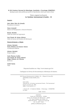 4



    © 2012 Instituto Nacional de Metrologia, Qualidade e Tecnologia (INMETRO)
      Qualquer parte desta publicação pode ser reproduzida, desde que citada a fonte.

                                         Título original em francês
                                  Le Système international d’unitès - SI

Inmetro

João Alziro Herz da Jornada
Presidente do Inmetro

Oscar Acserald
Diretor de Planejamento e Desenvolvimento

Renata Bondim
Chefe de Centro de Capacitação

Luiz Duarte de Arraes Alencar
Chefe do Serviço de Produtos de Informação

Desenvolvimento e Edição

Alciene Salvador
Paulo Roberto da Fonseca Santos
Coordenação Editorial

Alciene Salvador
Projeto Gráfico

Carla Thereza Coelho
Luiz Duarte de Arraes Alencar
Sérgio Pinheiro de Oliveira
Revisores

André Rocha
Capa

                               Disponível também em: <http://www.inmetro.gov.br>

                        Catalogação no Serviço de Documentação e Informação do Inmetro


                        S623 Sistema Internacional de Unidades : SI. — Duque de Caxias, RJ :
                             INMETRO/CICMA/SEPIN, 2012.
                             94 p.

                             Inclui índice.
                             Traduzido de: Le Système international d’unités - The International
                             System of Units 8. ed. 2006.
                             ISBN: 978-85-86920-11-0

                             1. Sistema SI. 2. Unidade de Medida. 3. Metrologia. I. INMETRO
                             II. Título
                                                             CDD 530.812

                                                        INMETRO
                                            Centro de Capacitação - CICMA
                                      Serviço de Produtos de Informação - SEPIN
                                           Av. Nossa Senhora das Graças, 50
                                        25250-550 Xerém - Duque de Caxias/RJ
                                                  Tel.: 21 2679 - 9349
                                              publicacoes@inmetro.gov.br
 