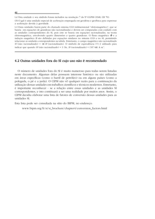 42

(a) Esta unidade e seu símbolo foram incluídos na resolução 7 da 9ª CGPM (1948; CR 70).
(b) O gal é uma unidade especial de aceleração empregada em geodésia e geofísica para expressar
a aceleração devida à gravidade.
(c) Estas unidades fazem parte do chamado sistema CGS tridimensional “eletromagnético”, que se
baseia em equações de grandezas não racionalizadas e devem ser comparadas com cuidado com
as unidades correspondentes do SI, pois este se baseia em equações racionalizadas, na teoria
eletromagnética, envolvendo quatro dimensões e quatro grandezas. O fluxo magnético M e a
indução magnética B são definidas por equações similares no sistema CGS e no SI, permitindo
relacionar as unidades correspondentes na tabela. Entretanto, o campo magnético não racionalizado
H (não racionalizado) = 4π H (racionalizado). O símbolo de equivalência (=) é utilizado para
                                                                              ^

indicar que quando H (não racionalizado) = 1 Oe, H (racionalizado) = (10 /4π) A m-1.
                                                                          3




4.2 Outras unidades fora do SI cujo uso não é recomendado

   O número de unidades fora do SI é muito numeroso para todas serem listadas
neste documento. Algumas delas possuem interesse histórico ou são utilizadas
em áreas específicas (como o barril de petróleo) ou em alguns países (como a
polegada, o pé e a jarda). O CIPM não vê qualquer razão para a continuação da
utilização dessas unidades em trabalhos científicos e técnicos modernos. Entretanto,
é importante reconhecer - se a relação entre essas unidades e as unidades SI
correspondentes, e isto continuará a ser uma realidade por muitos anos. Assim, o
CIPM decidiu elaborar uma lista de fatores de conversão dessas unidades para as
unidades SI.
Esta lista pode ser consultada na sítio do BIPM, no endereço:
       www.bipm.org/fr/si/si_brochure/chapter4/conversion_factors.html
 