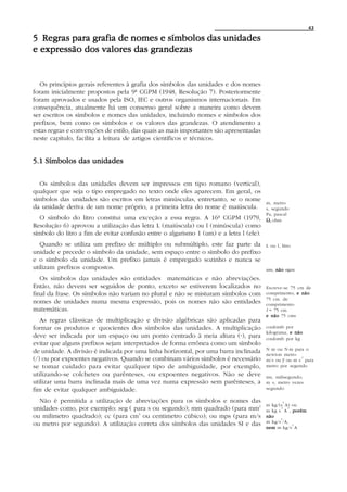 43

5 Regras para grafia de nomes e símbolos das unidades
e expressão dos valores das grandezas


  Os princípios gerais referentes à grafia dos símbolos das unidades e dos nomes
foram inicialmente propostos pela 9ª CGPM (1948, Resolução 7). Posteriormente
foram aprovados e usados pela ISO, IEC e outros organismos internacionais. Em
consequência, atualmente há um consenso geral sobre a maneira como devem
ser escritos os símbolos e nomes das unidades, incluindo nomes e símbolos dos
prefixos, bem como os símbolos e os valores das grandezas. O atendimento a
estas regras e convenções de estilo, das quais as mais importantes são apresentadas
neste capítulo, facilita a leitura de artigos científicos e técnicos.


5.1 Símbolos das unidades

  Os símbolos das unidades devem ser impressos em tipo romano (vertical),
qualquer que seja o tipo empregado no texto onde eles aparecem. Em geral, os
símbolos das unidades são escritos em letras minúsculas, entretanto, se o nome
                                                                                        m, metro
da unidade deriva de um nome próprio, a primeira letra do nome é maiúscula.             s, segundo
                                                                                        Pa, pascal
  O símbolo do litro constitui uma exceção a essa regra. A 16ª CGPM (1979,              Ω, ohm
Resolução 6) aprovou a utilização das letra L (maiúscula) ou l (minúscula) como
símbolo do litro a fim de evitar confusão entre o algarismo 1 (um) e a letra l (ele).
   Quando se utiliza um prefixo de múltiplo ou submúltiplo, este faz parte da           L ou l, litro
unidade e precede o símbolo da unidade, sem espaço entre o símbolo do prefixo
e o símbolo da unidade. Um prefixo jamais é empregado sozinho e nunca se
utilizam prefixos compostos.                                                            nm, não nµm
   Os símbolos das unidades são entidades matemáticas e não abreviações.
Então, não devem ser seguidos de ponto, exceto se estiverem localizados no              Escreve-se 75 cm de
final da frase. Os símbolos não variam no plural e não se misturam símbolos com         comprimento, e não
                                                                                        75 cm. de
nomes de unidades numa mesma expressão, pois os nomes não são entidades                 comprimento
matemáticas.                                                                            l = 75 cm
                                                                                        e não 75 cms
   As regras clássicas de multiplicação e divisão algébricas são aplicadas para
formar os produtos e quocientes dos símbolos das unidades. A multiplicação              coulomb por
                                                                                        kilograma, e não
                                                                           A
deve ser indicada por um espaço ou um ponto centrado à meia altura (A), para            coulomb por kg
evitar que alguns prefixos sejam interpretados de forma errônea como um símbolo
                                                                                        N m ou N·m para o
de unidade. A divisão é indicada por uma linha horizontal, por uma barra inclinada      newton metro
(/) ou por expoentes negativos. Quando se combinam vários símbolos é necessário                        -1
                                                                                        m/s ou m ou m s para
                                                                                               s
se tomar cuidado para evitar qualquer tipo de ambiguidade, por exemplo,                 metro por segundo
utilizando-se colchetes ou parênteses, ou expoentes negativos. Não se deve              ms, milisegundo;
utilizar uma barra inclinada mais de uma vez numa expressão sem parênteses, a           m s, metro vezes
fim de evitar qualquer ambiguidade.                                                     segundo

  Não é permitida a utilização de abreviações para os símbolos e nomes das                      3
                                                                                        m kg/(s A) ou
unidades como, por exemplo: seg ( para s ou segundo); mm quadrado (para mm2                   -3 -1
                                                                                        m kg s A , porém
ou milimetro quadrado); cc (para cm3 ou centimetro cúbico); ou mps (para m/s            não
                                                                                              3
ou metro por segundo). A utilização correta dos símbolos das unidades SI e das          m kg/s /A,
                                                                                                    3
                                                                                        nem m kg/s A
 