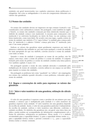 44

unidades em geral mencionadas nos capítulos anteriores desta publicação é
obrigatória. Isto evita as ambiguidades e os erros de compreensão referentes aos
valores das grandezas.


5.2 Nomes das unidades

                                                                                    Nome         Símbolo
   Os nomes das unidades devem ser impressos em tipo romano (vertical) e são        da Unidade
considerados como substantivos comuns. Em português, como também no inglês
                                                                                    joule           J
e francês, os nomes das unidades começam por letra minúscula (mesmo que o           hertz           Hz
símbolo da unidade comece com maiúscula). A exceção para começarem com              metro           m
maiúscula é se estiverem localizados no início da frase, ou em sentença com         segundo         s
                                                                                    ampere          A
letras maiúsculas, como num título. De acordo com essa regra, a grafia correta do   watt            W
nome da unidade cujo símbolo é ºC é “grau Celsius” (a unidade grau começa pela
letra “g” minúscula e o adjetivo “Celsius” começa pela letra “C” maiúscula, pois
este é um nome próprio).
  Embora os valores das grandezas sejam geralmente expressos por meio de            2,6 m/s,
números e símbolos das unidades se, por uma razão qualquer, o nome da unidade       ou 2,6 metros por
for mais apropriado do que seu símbolo, convém escrever o nome da unidade           segundo

com todas as letras.
                                                                                    miligrama, mas não
  Quando o nome da unidade é justaposto ao nome de um prefixo, não há               mili-grama
espaço, nem traço, entre o nome do prefixo e o nome da unidade. O conjunto
formado pelo nome do prefixo e o nome da unidade constitui uma única palavra        kilopascal, mas não
                                                                                    kilo-pascal
(ver também capítulo 3 seção 3.1).
  Em português quando o nome de uma unidade derivada é constituído pela             pascal segundo ou,
                                                                                    pascal-segundo
multiplicação de nomes de unidades, convém utilizar-se um espaço ou um hífen
para separar os nomes das unidades.                                                 metro por segundo
                                                                                    quadrado,
  Em português as potências tais como “quadrado” ou “cúbico”, são empregadas        centimetro quadrado;
                                                                                    milimetro cúbico,
nos nomes das unidades quando elevadas a essas potências, colocadas após o          ampere por metro
nome da unidade.                                                                    quadrado,
                                                                                    kilograma por metro
                                                                                    cúbico

5.3 Regras e convenções de estilo para expressar os valores das
grandezas

      Valor
5.3.1 Valor e valor numérico de uma grandeza; utilização do cálculo
formal                                                                              O valor da
                                                                                    velocidade de uma
                                                                                    partícula
                                                                                    v = dx/dt pode ser
   O valor de uma grandeza é expresso como o produto de um número por uma           expresso pelas
unidade; o número que é multiplicado pela unidade é o valor numérico da             expressões
grandeza expresso nesta unidade. O valor numérico de uma grandeza depende           v = 25m/s = 90 km/h,
                                                                                    onde 25 é o valor
da escolha da unidade. Assim, o valor de uma grandeza particular é independente     numérico da
da escolha da unidade, embora o valor numérico seja diferente, conforme a           velocidade expresso
                                                                                    na unidade metro por
unidade escolhida. Os símbolos das grandezas são, em geral, uma única letra em      segundo e 90 é o
itálico, porém podem ser acompanhadas de informações complementares sob a           valor numérico da
forma de subscritos, sobrepostos ou parênteses. Desse modo, C é o símbolo           velocidade expresso
                                                                                    na unidade kilometro
recomendado para a capacidade térmica; Cm para a capacidade térmica molar; Cm, p    por hora.
para a capacidade térmica molar a pressão constante e Cm, V para a capacidade
térmica molar a volume constante.
 