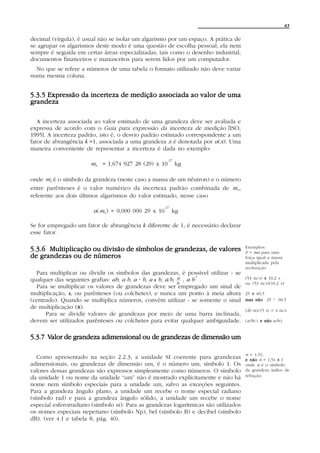 47


decimal (vírgula), é usual não se isolar um algarismo por um espaço. A prática de
se agrupar os algarismos deste modo é uma questão de escolha pessoal; ela nem
sempre é seguida em certas áreas especializadas, tais como o desenho industrial,
documentos financeiros e manuscritos para serem lidos por um computador.
  No que se refere a números de uma tabela o formato utilizado não deve variar
numa mesma coluna.


5.3.5 Expressão da incerteza de medição associada ao valor de uma
grandeza

   A incerteza associada ao valor estimado de uma grandeza deve ser avaliada e
expressa de acordo com o Guia para expressão da incerteza de medição [ISO,
1995]. A incerteza padrão, isto é, o desvio padrão estimado correspondente a um
fator de abrangência k =1, associada a uma grandeza x é denotada por u(x). Uma
maneira conveniente de representar a incerteza é dada no exemplo:
                                                      -27
                       m n = 1,674 927 28 (29) x 10         kg

onde m n é o símbolo da grandeza (neste caso a massa de um nêutron) e o número
entre parênteses é o valor numérico da incerteza padrão combinada de m n ,
referente aos dois últimos algarismos do valor estimado, nesse caso
                                                    -27
                        u(m n) = 0,000 000 29 x 10        kg

Se for empregado um fator de abrangência k diferente de 1, é necessário declarar
esse fator.

                                                                                      Exemplos:
5.3.6 Multiplicação ou divisão de símbolos de grandezas, de valores                   F = ma para uma
de grandezas ou de números                                                            força igual a massa
                                                                                      multiplicada pela
                                                                                      aceleração
  Para multiplicar ou dividir os símbolos das grandezas, é possível utilizar - se
                                                                   -1
qualquer das seguintes grafias: ab, a b, a A b, a x b, a/b, a , a b .                 (53 m/s) x 10,2 s
                                                            b                         ou (53 m/s)(10,2 s)
  Para se multiplicar os valores de grandezas deve ser empregado um sinal de
multiplicação, x, ou parênteses (ou colchetes), e nunca um ponto à meia altura        25 x 60,5
(centrado). Quando se multiplica números, convém utilizar - se somente o sinal        mas não 25    A   60,5
de multiplicação (x).
                                                                                      (20 m)/(5 s) = 4 m/s
      Para se dividir valores de grandezas por meio de uma barra inclinada,
devem ser utilizados parênteses ou colchetes para evitar qualquer ambiguidade.        (a/b)/c e não a/b/c


      Valor
5.3.7 Valor de grandeza adimensional ou de grandezas de dimensão um

                                                                                      n = 1,51,
   Como apresentado na seção 2.2.3, a unidade SI coerente para grandezas              e não n = 1,51 x 1
adimensionais, ou grandezas de dimensão um, é o número um, símbolo 1. Os              onde n é o símbolo
valores dessas grandezas são expressos simplesmente como números. O símbolo           da grandeza índice de
                                                                                      refração.
da unidade 1 ou nome da unidade “um” não é mostrado explicitamente e não há
nome nem símbolo especiais para a unidade um, salvo as exceções seguintes.
Para a grandeza ângulo plano, a unidade um recebe o nome especial radiano
(símbolo rad) e para a grandeza ângulo sólido, a unidade um recebe o nome
especial esferorradiano (símbolo sr). Para as grandezas logarítmicas são utilizados
os nomes especiais neperiano (símbolo Np), bel (símbolo B) e decibel (símbolo
dB). (ver 4.1 e tabela 8, pág. 40).
 