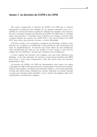 49




Anexo 1. As decisões da CGPM e do CIPM



   Este anexo compreende as decisões da CGPM e do CIPM que se referem
diretamente às definições das unidades SI, aos prefixos utilizados com o SI e,
também, às convenções relativas à grafia dos símbolos das unidades e dos números.
Ele não é uma lista completa das decisões da CGPM e do CIPM. Para se consultar
todas essas decisões, é necessário fazer referência aos volumes sucessivos dos
Comptes Rendus das sessões das CGPM (CR) e dos Procès-Verbaux do CIPM
(PV), bem como, para decisões recentes, à revista Metrologia.
  O SI não é estático, ele acompanha o progresso da metrologia, portanto, certas
decisões são revogadas ou modificadas; outras podem ter sido esclarecidas por
meio de complementações. As decisões que foram objeto de uma modificação
estão identificadas por meio de um asterisco (*) que conduz a uma nota de
rodapé que faz referência à decisão que oficializou essa modificação.
   O texto original das decisões está redigido com uma fonte diferente para
distingui - lo do texto principal. Os asteriscos e notas foram incluídos pelo BIPM
para tornar o texto mais compreensivo. Eles não fazem parte das decisões
propriamente ditas.
   As decisões da CGPM e do CIPM são apresentadas, neste anexo, em ordem
cronológica de 1889 a 2005 para preservar a continuidade com que foram tomadas.
Todavia, para facilitar a localização das decisões relativas a um assunto particular,
foi feita uma tabela índice ordenada por assunto, indicando as reuniões durante
as quais essas decisões foram adotadas e com o número das páginas onde estão
reproduzidas as publicações originais.
 