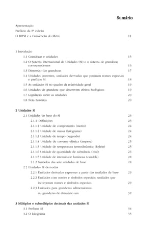5

                                                                         Sumário
Apresentação
Prefácio da 8ª edição
O BIPM e a Convenção do Metro                                                 11




1 Introdução
     1.1 Grandezas e unidades                                                 15
     1.2 O Sistema Internacional de Unidades (SI) e o sistema de grandezas
         correspondentes                                                      16
     1.3 Dimensão das grandezas                                               17
     1.4 Unidades coerentes, unidades derivadas que possuem nomes especiais
         e prefixos SI                                                        18
     1.5 As unidades SI no quadro da relatividade geral                       19
     1.6 Unidades de grandeza que descrevem efeitos biológicos                19
     1.7 Legislação sobre as unidades                                         20
     1.8 Nota histórica                                                       20


2 Unidades SI
     2.1 Unidades de base do SI                                               23
           2.1.1 Definições                                                   23
           2.1.1.1 Unidade de comprimento (metro)                             24
           2.1.1.2 Unidade de massa (kilograma)                               24
           2.1.1.3 Unidade de tempo (segundo)                                 24
           2.1.1.4 Unidade de corrente elétrica (ampere)                      25
           2.1.1.5 Unidade de temperatura termodinâmica (kelvin)              25
           2.1.1.6 Unidade de quantidade de substância (mol)                  26
           2.1.1.7 Unidade de intensidade luminosa (candela)                  28
           2.1.2 Símbolos das sete unidades de base                           28
     2.2 Unidades SI derivadas
           2.2.1 Unidades derivadas expressas a partir das unidades de base   29
           2.2.2 Unidades com nomes e símbolos especiais; unidades que
                incorporam nomes e símbolos especiais                         29
           2.2.3 Unidades para grandezas adimensionais
                ou grandezas de dimensão um                                   32


3 Múltiplos e submúltiplos decimais das unidades SI
     3.1 Prefixos SI                                                          34
     3.2 O kilograma                                                          35
 