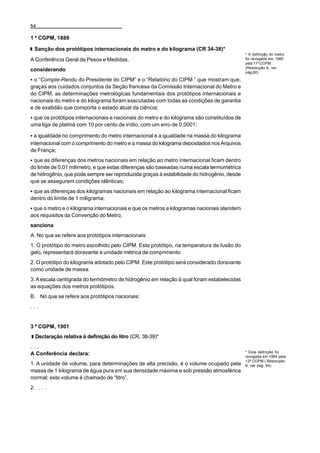 54

1 ª CGPM, 1889

  Sanção dos protótipos internacionais do metro e do kilograma (CR 34-38)*
                                                                                             * A definição do metro
A Conferência Geral de Pesos e Medidas,                                                      foi revogada em 1960
                                                                                             pela 11ª CGPM
                                                                                             (Resolução 6, ver
considerando                                                                                 pág.60)

C o “Compte-Rendu do Presidente do CIPM” e o “Relatório do CIPM ” que mostram que,
graças aos cuidados conjuntos da Seção francesa da Comissão Internacional do Metro e
do CIPM, as determinações metrológicas fundamentais dos protótipos internacionais e
nacionais do metro e do kilograma foram executadas com todas as condições de garantia
e de exatidão que comporta o estado atual da ciência;
C que os protótipos internacionais e nacionais do metro e do kilograma são constituídos de
uma liga de platina com 10 por cento de irídio, com um erro de 0,0001;

C a igualdade no comprimento do metro internacional e a igualdade na massa do kilograma
internacional com o comprimento do metro e a massa do kilograma depositados nos Arquivos
de França;
C que as diferenças dos metros nacionais em relação ao metro internacional ficam dentro
do limite de 0,01 milimetro, e que estas diferenças são baseadas numa escala termométrica
de hidrogênio, que pode sempre ser reproduzida graças à estabilidade do hidrogênio, desde
que se assegurem condições idênticas;
C que as diferenças dos kilogramas nacionais em relação ao kilograma internacional ficam
dentro do limite de 1 miligrama;
C que o metro e o kilograma internacionais e que os metros e kilogramas nacionais atendem
aos requisitos da Convenção do Metro;
sanciona
A. No que se refere aos protótipos internacionais:
1. O protótipo do metro escolhido pelo CIPM. Este protótipo, na temperatura de fusão do
gelo, representará doravante a unidade métrica de comprimento.
2. O protótipo do kilograma adotado pelo CIPM. Este protótipo será considerado doravante
como unidade de massa.
3. A escala centígrada do termômetro de hidrogênio em relação à qual foram estabelecidas
as equações dos metros protótipos.
B. No que se refere aos protótipos nacionais:
...


3 ª CGPM, 1901
  Declaração relativa à definição do litro (CR, 38-39)*
...
                                                                                             * Esta definição foi
A Conferência declara:                                                                       revogada em 1964 pela
                                                                                             12ª CGPM ( Resolução
1. A unidade de volume, para determinações de alta precisão, é o volume ocupado pela         6, ver pág. 64)
massa de 1 kilograma de água pura em sua densidade máxima e sob pressão atmosférica
normal; este volume é chamado de “litro”.
2. . . .
 