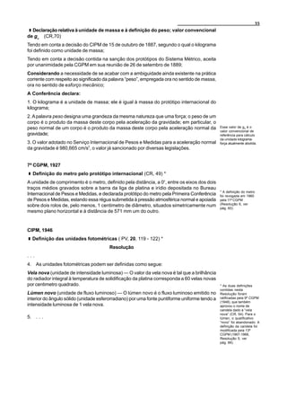 55
  Declaração relativa à unidade de massa e à definição do peso; valor convencional
de gn (CR,70)
Tendo em conta a decisão do CIPM de 15 de outubro de 1887, segundo o qual o kilograma
foi definido como unidade de massa;
Tendo em conta a decisão contida na sanção dos protótipos do Sistema Métrico, aceita
por unanimidade pela CGPM em sua reunião de 26 de setembro de 1889;
Considerando a necessidade de se acabar com a ambiguidade ainda existente na prática
corrente com respeito ao significado da palavra “peso”, empregada ora no sentido de massa,
ora no sentido de esforço mecânico;
A Conferência declara:
1. O kilograma é a unidade de massa; ele é igual à massa do protótipo internacional do
kilograma;
2. A palavra peso designa uma grandeza da mesma natureza que uma força; o peso de um
corpo é o produto da massa deste corpo pela aceleração da gravidade; em particular, o
peso normal de um corpo é o produto da massa deste corpo pela aceleração normal da             Esse valor de gn é o
                                                                                               valor convencional de
gravidade;                                                                                     referência para cálculo
                                                                                               da unidade kilograma-
3. O valor adotado no Serviço Internacional de Pesos e Medidas para a aceleração normal        força atualmente abolida.
da gravidade é 980,665 cm/s2, o valor já sancionado por diversas legislações.


7ª CGPM, 1927
  Definição do metro pelo protótipo internacional (CR, 49) *
A unidade de comprimento é o metro, definido pela distância, a 0o, entre os eixos dos dois
traços médios gravados sobre a barra da liga de platina e irídio depositada no Bureau
                                                                                               * A definição do metro
Internacional de Pesos e Medidas, e declarada protótipo do metro pela Primeira Conferência     foi revogada em 1960
de Pesos e Medidas, estando essa régua submetida à pressão atmosférica normal e apoiada        pela 11ª CGPM
sobre dois rolos de, pelo menos, 1 centimetro de diâmetro, situados simetricamente num         (Resolução 6, ver
                                                                                               pág. 60).
mesmo plano horizontal e à distância de 571 mm um do outro.


CIPM, 1946
  Definição das unidades fotométricas ( PV, 20, 119 - 122) *
                                        Resolução
...
4. As unidades fotométricas podem ser definidas como segue:
Vela nova (unidade de intensidade luminosa) — O valor da vela nova é tal que a brilhância
do radiador integral à temperatura de solidificação da platina corresponda a 60 velas novas
por centimetro quadrado.                                                                       * As duas definições
                                                                                               contidas nesta
Lúmen novo (unidade de fluxo luminoso) — O lúmen novo é o fluxo luminoso emitido no            Resolução foram
interior do ângulo sólido (unidade esferorradiano) por uma fonte puntiforme uniforme tendo a   ratificadas pela 9ª CGPM
                                                                                               (1948), que também
intensidade luminosa de 1 vela nova.                                                           aprovou o nome de
                                                                                               candela dado à “vela
                                                                                               nova” (CR, 54). Para o
5. . . .                                                                                       lúmen, o qualificativo
                                                                                               “novo” foi abandonado. A
                                                                                               definição da candela foi
                                                                                               modificada pela 13ª
                                                                                               CGPM (1967-1968,
                                                                                               Resolução 5, ver
                                                                                               pág. 66).
 