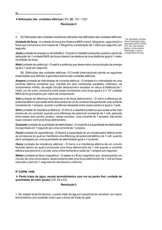 56

     Definições das unidades elétricas ( PV, 20, 132 - 133)*
                                       Resolução 2

...
4. (A) Definições das unidades mecânicas utilizadas nas definições das unidades elétricas:
                                                                                                * As definições contidas
Unidade de força - A unidade de força [no Sistema MKS (metro, kilograma, segundo)] é a          nessa Resolução foram
                                                                                                aprovadas pela 9ª CGPM
força que comunica a uma massa de 1 kilograma a aceleração de 1 metro por segundo, por          (CR, 49), que também
segundo.                                                                                        adotou o nome newton
                                                                                                (Resolução 7) para a
Joule (unidade de energia ou de trabalho) - O joule é o trabalho produzido quando o ponto de    unidade MKS de força.

aplicação de 1 unidade MKS de força (newton) se desloca de uma distância igual a 1 metro
na direção da força.
Watt (unidade de potência) - O watt é a potência que desenvolve uma produção de energia
igual a 1 joule por segundo.
    (B) Definições das unidades elétricas. O Comitê (internacional) admite as seguintes
proposições que definem a grandeza teórica das unidades elétricas:
Ampere (unidade de intensidade de corrente elétrica) - O ampere é a intensidade de uma
corrente elétrica constante que, mantida em dois condutores paralelos, retilíneos, de
comprimento infinito, de seção circular desprezível e situados no vácuo à distância de 1
metro um do outro, produziria entre esses condutores uma força igual a 2 x 10-7 unidade
MKS de força (newton) por metro de comprimento.
Volt (unidade de diferença de potencial e de força eletromotriz) - O volt é a diferença de
potencial elétrico que existe entre dois pontos de um fio condutor transportando uma corrente
constante de 1 ampere, quando a potência dissipada entre esses pontos é igual a 1 watt.
Ohm (unidade de resistência elétrica) - O ohm é a resistência elétrica que existe entre dois
pontos de um condutor quando uma diferença de potencial constante de 1 volt, aplicada
entre esses dois pontos, produz, nesse condutor, uma corrente de 1 ampere, não tendo
esse condutor nenhuma força eletromotriz.
Coulomb (unidade de quantidade de eletricidade) - O coulomb é a quantidade de eletricidade
transportada em 1 segundo por uma corrente de 1 ampere.
Farad (unidade de capacitância) - O farad é a capacidade de um condensador elétrico entre
as armaduras do qual se manifesta uma diferença de potencial elétrico de 1 volt, quando
ele é carregado por uma quantidade de eletricidade igual a 1 coulomb.
Henry (unidade de indutância elétrica) - O henry é a indutância elétrica de um circuito
fechado dentro do qual é produzida uma força eletromotriz de 1 volt quando a corrente
elétrica que percorre o circuito varia uniformemente à razão de 1 ampere por segundo.
Weber (unidade de fluxo magnético) - O weber é o fluxo magnético que, atravessando um
circuito de uma única espira, desenvolveria nele uma força eletromotriz de 1 volt se fosse
reduzido a zero em 1 segundo em decréscimo uniforme.


9ª CGPM, 1948,
  Ponto triplo da água; escala termodinâmica com um só ponto fixo; unidade de
quantidade de calor (joule) (CR, 55 e 63)
                                       Resolução 3


1. No estado atual da técnica, o ponto triplo da água é suscetível de constituir um marco
termométrico com exatidão maior que o ponto de fusão do gelo.
 