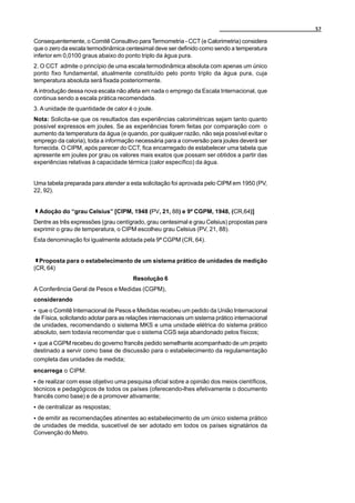57

Consequentemente, o Comitê Consultivo para Termometria - CCT (e Calorimetria) considera
que o zero da escala termodinâmica centesimal deve ser definido como sendo a temperatura
inferior em 0,0100 graus abaixo do ponto triplo da água pura.
2. O CCT admite o princípio de uma escala termodinâmica absoluta com apenas um único
ponto fixo fundamental, atualmente constituído pelo ponto triplo da água pura, cuja
temperatura absoluta será fixada posteriormente.
A introdução dessa nova escala não afeta em nada o emprego da Escala Internacional, que
continua sendo a escala prática recomendada.
3. A unidade de quantidade de calor é o joule.
Nota: Solicita-se que os resultados das experiências calorimétricas sejam tanto quanto
possível expressos em joules. Se as experiências forem feitas por comparação com o
aumento da temperatura da água (e quando, por qualquer razão, não seja possível evitar o
emprego da caloria), toda a informação necessária para a conversão para joules deverá ser
fornecida. O CIPM, após parecer do CCT, fica encarregado de estabelecer uma tabela que
apresente em joules por grau os valores mais exatos que possam ser obtidos a partir das
experiências relativas à capacidade térmica (calor específico) da água.


Uma tabela preparada para atender a esta solicitação foi aprovada pelo CIPM em 1950 (PV,
22, 92).


  Adoção do “grau Celsius” [CIPM, 1948 (PV, 21, 88) e 9ª CGPM, 1948, (CR,64)]
Dentre as três expressões (grau centígrado, grau centesimal e grau Celsius) propostas para
exprimir o grau de temperatura, o CIPM escolheu grau Celsius (PV, 21, 88).
Esta denominação foi igualmente adotada pela 9ª CGPM (CR, 64).


  Proposta para o estabelecimento de um sistema prático de unidades de medição
(CR, 64)
                                       Resolução 6
A Conferência Geral de Pesos e Medidas (CGPM),
considerando
C que o Comitê Internacional de Pesos e Medidas recebeu um pedido da União Internacional
de Física, solicitando adotar para as relações internacionais um sistema prático internacional
de unidades, recomendando o sistema MKS e uma unidade elétrica do sistema prático
absoluto, sem todavia recomendar que o sistema CGS seja abandonado pelos físicos;
C que a CGPM recebeu do governo francês pedido semelhante acompanhado de um projeto
destinado a servir como base de discussão para o estabelecimento da regulamentação
completa das unidades de medida;
encarrega o CIPM:
C de realizar com esse objetivo uma pesquisa oficial sobre a opinião dos meios científicos,
técnicos e pedagógicos de todos os países (oferecendo-lhes efetivamente o documento
francês como base) e de a promover ativamente;
C de centralizar as respostas;
C de emitir as recomendações atinentes ao estabelecimento de um único sistema prático
de unidades de medida, suscetível de ser adotado em todos os países signatários da
Convenção do Metro.
 
