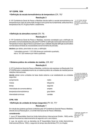 59

10ª CGPM, 1954
  Definição da escala termodinâmica de temperatura (CR, 79)*
                                     Resolução 3
A 10ª Conferência Geral de Pesos e Medidas decide definir a escala termodinâmica de            * A 13ª CGPM 1967/68
                                                                                              (Resolução 4, ver pág.
temperatura por meio do ponto triplo da água como ponto fixo fundamental, atribuindo-lhe a    66) definiu explicitamente
temperatura de 273,16 graus Kelvin, exatamente.                                               o kelvin.




  Definição da atmosfera normal (CR, 79)
                                     Resolução 4
A 10ª Conferência Geral de Pesos e Medidas, havendo constatado que a definição da
atmosfera normal estabelecida pela pela 9ª CGPM na definição da Escala Internacional de
Temperatura induziu alguns físicos a pensarem que a validade daquela definição da atmosfera
normal estava limitada às necessidades da termometria de precisão,
declara que adota, para todos os usos, a definição:
        1 atmosfera normal = 1 013 250 dinas por centimetro quadrado,
        isto é, 101 325 newtons por metro quadrado.




  Sistema prático de unidades de medida, (CR, 80)*
                                     Resolução 6
A 10ª Conferência Geral de Pesos e Medidas, conforme voto expresso na Resolução 6 da
9ª CGPM sobre o estabelecimento de um sistema prático de unidades de medida para as
relações internacionais,
                                                                                              * O nome da unidade de
decide adotar como unidades de base deste sistema a ser estabelecido as unidades              temperatura termodinâmica
                                                                                              foi trocado por kelvin em
seguintes:                                                                                    1967 pela 13ª CGPM
                                                                                              (Resolução 3, ver
comprimento                                           metro                                   pág. 65)

massa                                                 kilograma
tempo                                                 segundo
intensidade de corrente elétrica                      ampere
temperatura termodinâmica                             grau Kelvin
intensidade luminosa                                  candela


CIPM, 1956
  Definição da unidade de tempo (segundo) (PV 25, 77)*
                                     Resolução 1
Em virtude dos poderes que foram conferidos pela 10ª Conferência Geral de Pesos e Medidas,
através da sua Resolução 5, o Comitê Internacional de Pesos e Medidas,
                                                                                              * Definição revogada em
considerando:                                                                                 1967 (13ª CGPM,
                                                                                              Resolução 1, ver
1. que a 9ª Assembléia Geral da União Astronômica Internacional (Dublin, 1955) emitiu         pág. 65).
parecer favorável ao relacionamento do segundo com o ano trópico;
2. que, de acordo com as decisões da 8ª Assembléia Geral da União Astronômica
Internacional (Roma, 1952), o segundo do tempo das efemérides (T.E.) é a fração:
 