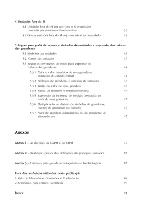6



4 Unidades fora do SI
     4.1 Unidades fora do SI em uso com o SI e unidades
         baseadas em constantes fundamentais                               36
     4.2 Outras unidades fora do SI cujo uso não é recomendado             42


5 Regras para grafia de nomes e símbolos das unidades e expressão dos valores
das grandezas
     5.1 Símbolos das unidades                                             43
     5.2 Nomes das unidades                                                47
     5.3 Regras e convenções de estilo para expressar os
         valores das grandezas                                             44
           5.3.1 Valor e valor numérico de uma grandeza;
                 utilização do cálculo formal                              44
           5.3.2 Símbolos de grandezas e símbolos de unidades              46
           5.3.3 Grafia do valor de uma grandeza                           46
           5.3.4 Grafia de números e separador decimal                     46
           5.3.5 Expressão da incerteza de medição associada ao
                 valor de uma grandeza                                     47
           5.3.6 Multiplicação ou divisão de símbolos de grandezas,
                 valores de grandezas ou números                           47
           5.3.7 Valor de grandeza adimensional ou de grandezas de
                 dimensão um                                               47




Anexos

Anexo 1 – As decisões da CGPM e do CIPM                                    49


Anexo 2 – Realização prática das definições das principais unidades        85


Anexo 3 – Unidades para grandezas fotoquímicas e fotobiológicas            87


Lista dos acrônimos utilizados nesta publicação
1 Sigla de laboratórios, Comissões e Conferências                          89
2 Acrônimos para Termos Científicos                                        90


Índice                                                                     91
 