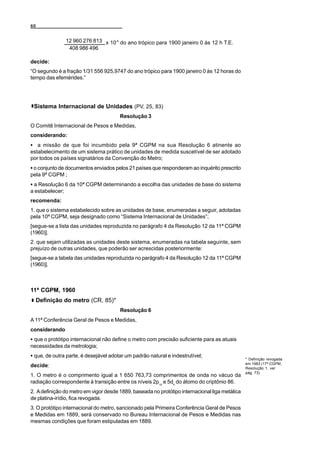 60


                 12 960 276 813 x 10-9 do ano trópico para 1900 janeiro 0 às 12 h T.E.
                  408 986 496

decide:
“O segundo é a fração 1/31 556 925,9747 do ano trópico para 1900 janeiro 0 às 12 horas do
tempo das efemérides.”




 Sistema Internacional de Unidades (PV, 25, 83)
                                       Resolução 3
O Comitê Internacional de Pesos e Medidas,
considerando:
C a missão de que foi incumbido pela 9ª CGPM na sua Resolução 6 atinente ao
estabelecimento de um sistema prático de unidades de medida suscetível de ser adotado
por todos os países signatários da Convenção do Metro;
C o conjunto de documentos enviados pelos 21 países que responderam ao inquérito prescrito
pela 9ª CGPM ;
C a Resolução 6 da 10ª CGPM determinando a escolha das unidades de base do sistema
a estabelecer;
recomenda:
1. que o sistema estabelecido sobre as unidades de base, enumeradas a seguir, adotadas
pela 10ª CGPM, seja designado como “Sistema Internacional de Unidades”;
[segue-se a lista das unidades reproduzida no parágrafo 4 da Resolução 12 da 11ª CGPM
(1960)].
2. que sejam utilizadas as unidades deste sistema, enumeradas na tabela seguinte, sem
prejuízo de outras unidades, que poderão ser acrescidas posteriormente:
[segue-se a tabela das unidades reproduzida no parágrafo 4 da Resolução 12 da 11ª CGPM
(1960)].



11ª CGPM, 1960
     Definição do metro (CR, 85)*
                                       Resolução 6
A 11ª Conferência Geral de Pesos e Medidas,
considerando
C que o protótipo internacional não define o metro com precisão suficiente para as atuais
necessidades da metrologia;
C que, de outra parte, é desejável adotar um padrão natural e indestrutível;
                                                                                                * Definição revogada
                                                                                                em 1983 (17ª CGPM,
decide:                                                                                         Resolução 1, ver
                                                                                                pág. 73).
1. O metro é o comprimento igual a 1 650 763,73 comprimentos de onda no vácuo da
radiação correspondente à transição entre os níveis 2p10 e 5d5 do átomo do criptônio 86.
2. A definição do metro em vigor desde 1889, baseada no protótipo internacional liga metálica
de platina-irídio, fica revogada.
3. O protótipo internacional do metro, sancionado pela Primeira Conferência Geral de Pesos
e Medidas em 1889, será conservado no Bureau Internacional de Pesos e Medidas nas
mesmas condições que foram estipuladas em 1889.
 
