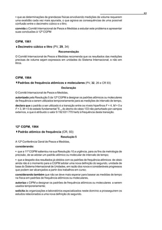 63
C que as determinações de grandezas físicas envolvendo medições de volume requerem
uma exatidão cada vez mais apurada, o que agrava as consequências de uma possível
confusão entre o decimetro cúbico e o litro;
convida o Comitê Internacional de Pesos e Medidas a estudar este problema e apresentar
suas conclusões à 12ª CGPM


CIPM, 1961
  Decimetro cúbico e litro (PV, 29, 34)
                                     Recomendação
O Comitê Internacional de Pesos e Medidas recomenda que os resultados das medições
precisas de volume sejam expressos em unidades do Sistema Internacional, e não em
litros.




CIPM, 1964
  Padrões de frequência atômicos e moleculares (PV, 32, 26 e CR 93)
                                       Declaração
O Comitê Internacional de Pesos e Medidas,
autorizado pela Resolução 5 da 12ª CGPM a designar os padrões atômicos ou moleculares
de frequência a serem utilizados temporariamente para as medições de intervalo de tempo,
declara que o padrão a ser utilizado é a transição entre os níveis hiperfinos F = 4, M = 0 e
F = 3, M = 0 do estado fundamental 2S 1/2 do átomo do césio 133 não perturbado por campos
externos, e que é atribuido o valor 9 192 631 770 hertz à frequência desta transição.




12ª CGPM, 1964
  Padrão atômico de frequência (CR, 93)
                                       Resolução 5
A 12ª Conferência Geral de Pesos e Medidas,
considerando:
C que a 11ª CGPM salientou na sua Resolução 10 a urgência, para os fins da metrologia de
precisão, de se adotar um padrão atômico ou molecular de intervalo de tempo;
C que a despeito dos resultados já obtidos com os padrões de frequência atômicos de césio
ainda não é o momento para a CGPM adotar uma nova definição do segundo, unidade de
base do Sistema Internacional de Unidades, em razão dos novos e consideráveis progressos
que podem ser alcançados a partir dos trabalhos em curso;
considerando também que não se deve mais esperar para basear as medidas de tempo
na física em padrões de frequência atômicos ou moleculares,
autoriza o CIPM a designar os padrões de frequência atômicos ou moleculares a serem
usados temporariamente;
solicita às organizações e laboratórios especializados neste domínio a prosseguirem os
estudos relacionados a uma nova definição do segundo.
 