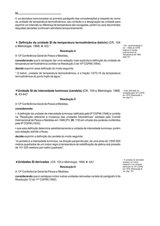 66

4. as decisões mencionadas no primeiro parágrafo das considerações a respeito do nome
da unidade de temperatura termodinâmica, seu símbolo e a designação da unidade para
exprimir um intervalo ou diferença de temperatura são revogadas, porém os usos decorrentes
daquelas decisões continuam admitidos temporariamente.




  Definição da unidade SI de temperatura termodinâmica (kelvin) (CR, 104
e Metrologia, 1968, 4, 43) *                                                                 * Ver recomendação 5
                                                                                             (CI - 1989) do CIPM
                                                                                             relativa à Escala
                                      Resolução 4                                            Internacional de
                                                                                             Temperatura de 1990,
A 13ª Conferência Geral de Pesos e Medidas,                                                  (pág.75).

considerando que é vantajoso dar uma redação mais explícita à definição da unidade de
temperatura termodinâmica contida na Resolução 3 da 10ª CGPM (1954);
decide exprimir essa definição do modo seguinte:
“ O kelvin, unidade de temperatura termodinâmica, é a fração 1/273,16 da temperatura
termodinâmica do ponto triplo da água.”




  Unidade SI de intensidade luminosa (candela) (CR, 104 e Metrologia, 1968,                  * Esta definição foi
                                                                                             revogada pela 16ª CGPM
4, 43-44)*                                                                                   em 1979 (Resolução 3,
                                                                                             ver pág.71).
                                      Resolução 5
A 13ª Conferência Geral de Pesos e Medidas,
considerando:
C A definição da unidade de intensidade luminosa ratificada pela 9ª CGPM (1948) e contida
na “Resolução referente à mudança das unidades fotométricas” adotada pelo Comitê
Internacional de Pesos e Medidas em 1946 (PV, 20, 119) em virtude dos poderes conferidos
pela 8ª CGPM (1933);
C que esta definição determina satisfatoriamente a unidade de intensidade luminosa, porém
sua redação admite críticas;
decide exprimir a definição da candela do modo seguinte:
“A candela é a intensidade luminosa, na direção perpendicular, de uma área de 1/600 000
metros quadrados de um corpo negro à temperatura de solidificação da platina sob pressão
de 101 325 newtons por metro quadrado”.



                                                                                             * A unidade de atividade
 Unidades SI derivadas (CR, 105 e Metrologia, 1968, 4, 44)*                                  recebeu um nome
                                                                                             especial e um símbolo
                                      Resolução 6                                            particular na 15ª CGPM
                                                                                             em 1975 (Resolução 8,
A 13ª Conferência Geral de Pesos e Medidas,                                                  ver pág. 70).

considerando que é vantajoso incluir outras unidades derivadas na lista do parágrafo 4 da
Resolução 12 da 11ª CGPM (1960).
 